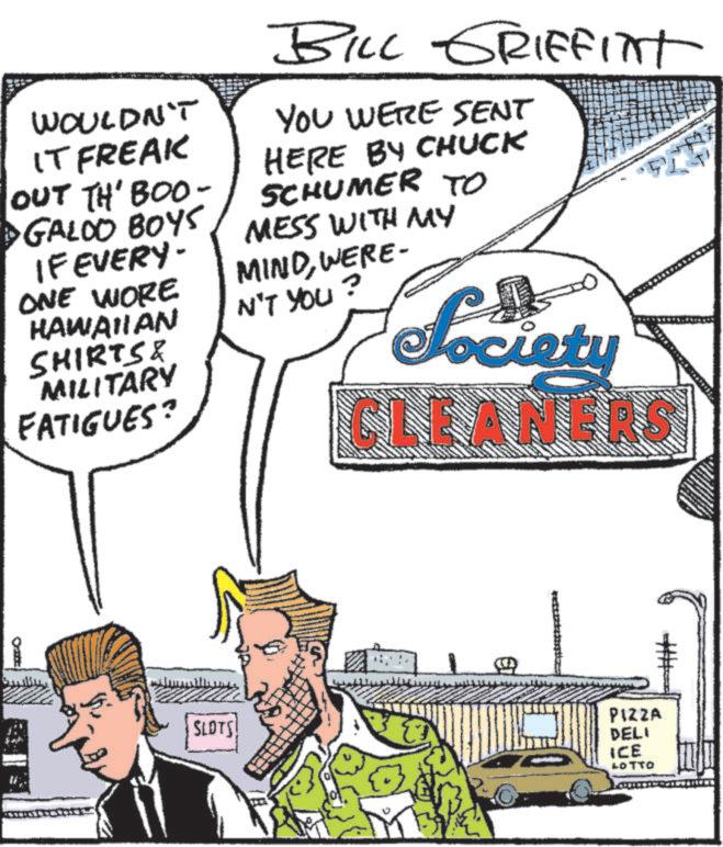 Graphics OCR: BILL GRIFFITT WOULDN'T IT FREAK OUT TH' BOO- GALOO BOYS IF EVERY- ONE WORE HAWAIIAN SHIRTS & MILITARY FATIGUES? YOU WERE SENT HERE BY CHUCK SCHUMER TO MESS WITH MY MINDWERE N'T YOU? Society CLEANERS SLOTS! € PIZZA DELI ICE LOTTO BILL GRIFFITT WOULDN'T IT FREAK OUT TH ' BOO- GALOO BOYS IF EVERY- ONE WORE HAWAIIAN SHIRTS & MILITARY FATIGUES ? YOU WERE SENT HERE BY CHUCK SCHUMER TO MESS WITH MY MINDWERE N'T YOU ? Society CLEANERS SLOTS ! € PIZZA DELI ICE LOTTO