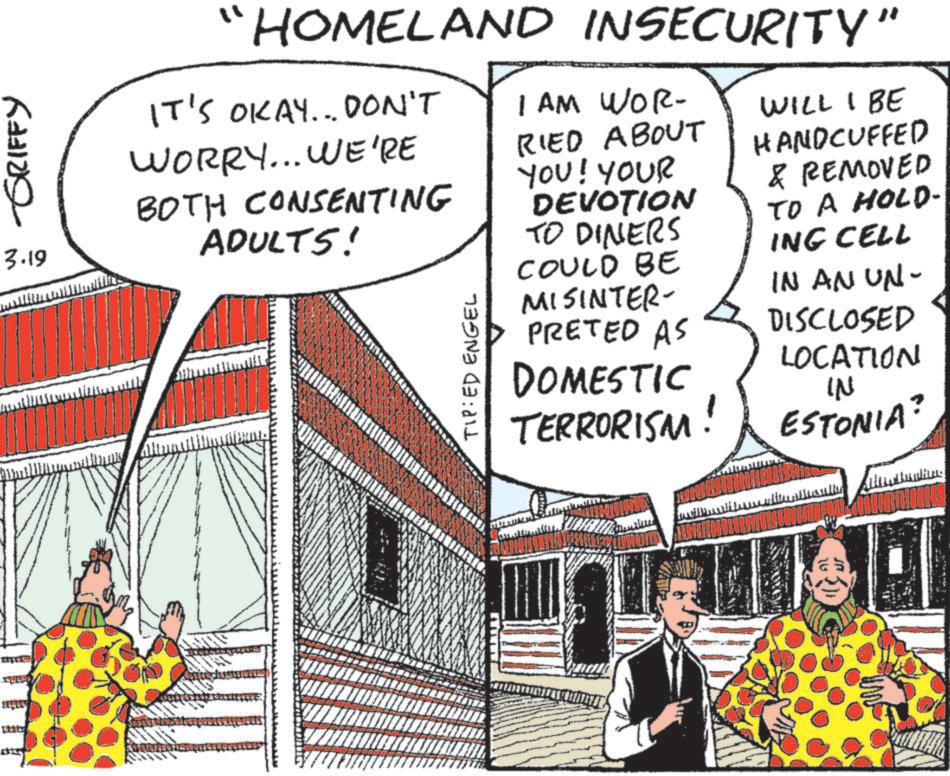 Comic book OCR: -GRIFFY 3.19 "HOMELAND INSECURITY" IT'S OKAY... DON'T WORRY... WE'RE BOTH CONSENTING ADULTS! TIP: ED ENGEL 1 AM WOR- RIED ABOUT YOU! YOUR DEVOTION TO DINERS COULD BE MISINTER- PRETED AS DOMESTIC TERRORISM! WILL I BE HANDCUFFED & REMOVED TO A HOLD- ING CELL IN AN UN- DISCLOSED LOCATION IN ESTONIA? -GRIFFY 3.19 " HOMELAND INSECURITY " IT'S OKAY ... DON'T WORRY ... WE'RE BOTH CONSENTING ADULTS ! TIP : ED ENGEL 1 AM WOR- RIED ABOUT YOU ! YOUR DEVOTION TO DINERS COULD BE MISINTER- PRETED AS DOMESTIC TERRORISM ! WILL I BE HANDCUFFED & REMOVED TO A HOLD- ING CELL IN AN UN- DISCLOSED LOCATION IN ESTONIA ?