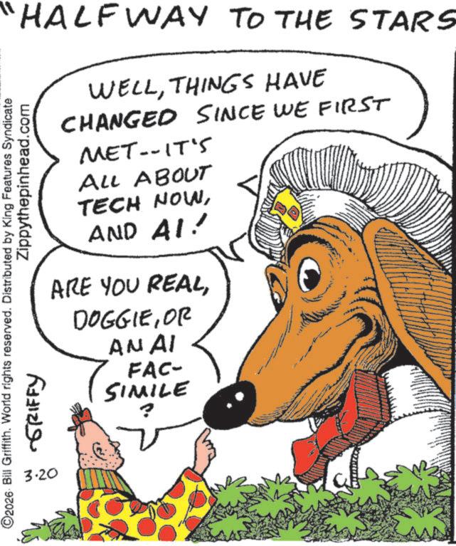 Canidae OCR: "HALFWAY TO THE STARS O2026 Bill Griffith. World rights reserved. Distributed by King Features Syndicate 3.20 -GRIFFY Zippythepinhead.com WELLTHINGS HAVE CHANGED SINCE WE FIRST MET--IT'S ALL ABOUT TECH NOWAND AI! ARE YOU REALOR ANAI FAC- SIMILE ? " HALFWAY TO THE STARS O2026 Bill Griffith . World rights reserved . Distributed by King Features Syndicate 3.20 -GRIFFY Zippythepinhead.com WELLTHINGS HAVE CHANGED SINCE WE FIRST MET -- IT'S ALL ABOUT TECH NOWAND AI ! ARE YOU REALOR ANAI FAC- SIMILE ?