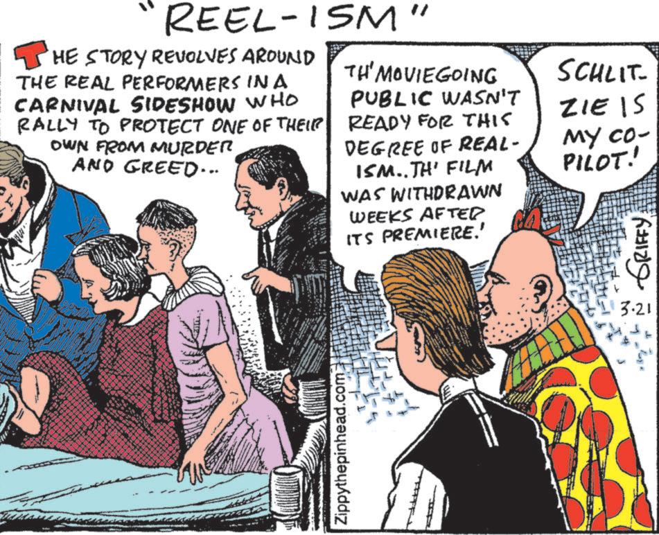 Comic book OCR: REEL-ISM" THE STORY REVOLVES AROUND THE REAL PERFORMERS INA CARNIVAL SIDESHOW WHO RALLY TO PROTECT ONE OF THEIR OWN FROM MURDER AND GREED... TH' MOVIEGOING PUBLIC WASN'T READY FOR THIS DEGREE OF REAL- ISM..TH' FILM WAS WITHDRAWN WEEKS AFTED ITS PREMIERE.' SCHLIT ZIE IS MY CO- PILOT! ??? ?????? S Zippythepinhead.com 3.21 REEL - ISM " THE STORY REVOLVES AROUND THE REAL PERFORMERS INA CARNIVAL SIDESHOW WHO RALLY TO PROTECT ONE OF THEIR OWN FROM MURDER AND GREED ... TH ' MOVIEGOING PUBLIC WASN'T READY FOR THIS DEGREE OF REAL- ISM..TH ' FILM WAS WITHDRAWN WEEKS AFTED ITS PREMIERE . ' SCHLIT ZIE IS MY CO- PILOT ! ??? ?????? S Zippythepinhead.com 3.21