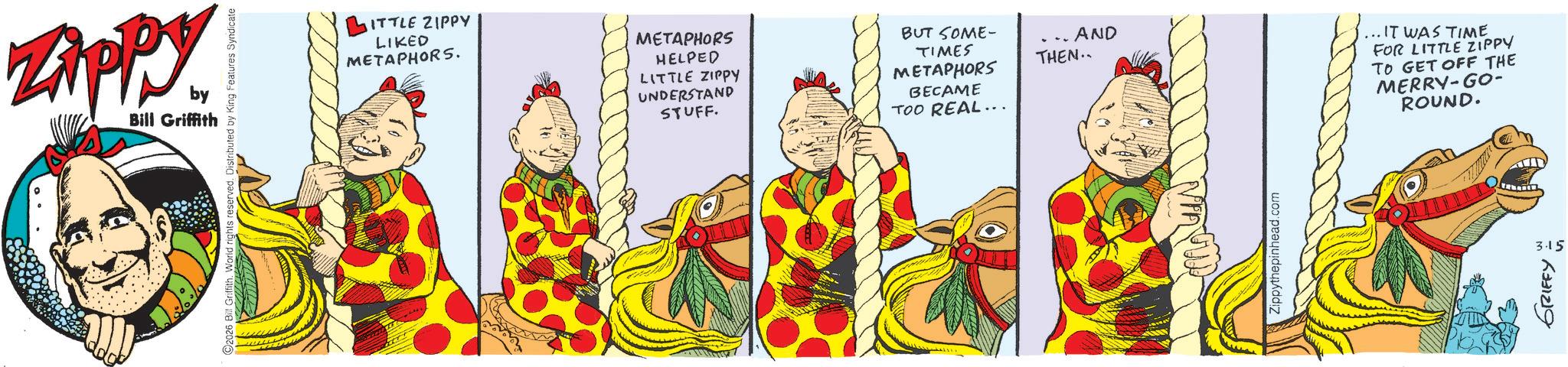 Pleased OCR: ZAPPY by Bill Griffith ITTLE ZIPPY LIKED METAPHORS. METAPHORS HELPED LITTLE ZIPPY UNDERSTAND STUFF. BUT SOME- TIMES METAPHORS BECAME TOO REAL... .. AND THEN.. ippythepinhead.com ... IT WAS TIME FOR LITTLE ZIPPY TO GET OFF THE MERRY-GO- ROUND. 3.15 GRIFFY ZAPPY by Bill Griffith ITTLE ZIPPY LIKED METAPHORS . METAPHORS HELPED LITTLE ZIPPY UNDERSTAND STUFF . BUT SOME- TIMES METAPHORS BECAME TOO REAL ... .. AND THEN .. ippythepinhead.com ... IT WAS TIME FOR LITTLE ZIPPY TO GET OFF THE MERRY - GO- ROUND . 3.15 GRIFFY