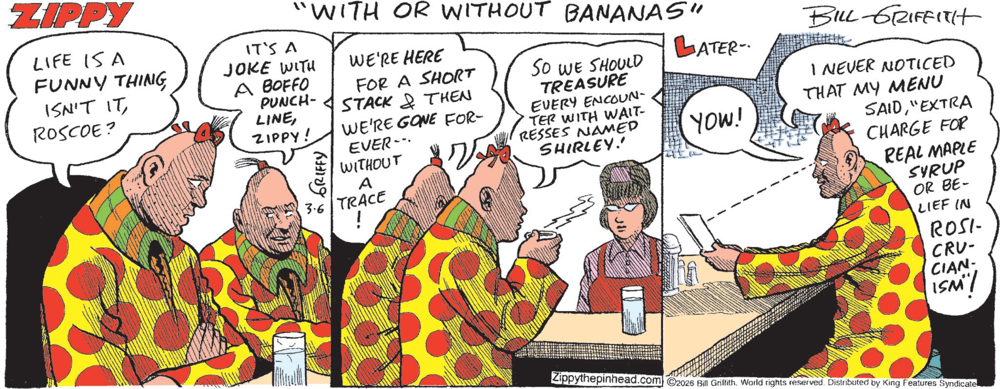 Animated cartoon OCR: ZIPPY LIFE ISA FUNNY THING ISN'T IT ROSCOE? "WITH OR WITHOUT BANANAS" IT'S A JOKE WITH A BOFFO PUNCH- LINEWE'RE HERE FOR A SHORT STACK & THEN ZIPPY! WE'RE GONE FOR- EVER WITHOUT VY A SO WE SHOULD TREASURE EVERY ENCOUN- TER WITH WAIT- RESSES NAMED SHIRLEY!' 3.6 TRACE ! BILL GRIFFITH ATER- I NEVER NOTICED THAT MY MENU YOW! SAID"EXTRA CHARGE FOR REAL MAPLE SYRUP OR BE- LIEF IN ROSI CRV- CIAN- ISM"! Zippythepinhead.com 2026 Bill Griffith. World rights reserved. Distributed by King Features Syndicate. ZIPPY LIFE ISA FUNNY THING ISN'T IT ROSCOE ? " WITH OR WITHOUT BANANAS " IT'S A JOKE WITH A BOFFO PUNCH- LINEWE'RE HERE FOR A SHORT STACK & THEN ZIPPY ! WE'RE GONE FOR- EVER WITHOUT VY A SO WE SHOULD TREASURE EVERY ENCOUN- TER WITH WAIT- RESSES NAMED SHIRLEY ! ' 3.6 TRACE ! BILL GRIFFITH ATER- I NEVER NOTICED THAT MY MENU YOW ! SAID" EXTRA CHARGE FOR REAL MAPLE SYRUP OR BE- LIEF IN ROSI CRV- CIAN- ISM " ! Zippythepinhead.com 2026 Bill Griffith . World rights reserved . Distributed by King Features Syndicate .