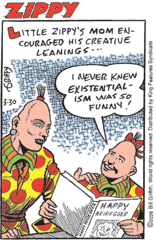 Animation OCR: ZIPPY ?ITTLE ZIPPY'S MOM EN- GRIFFY 3.30 COURAGED HIS CREATIVE LEANINGS. I NEVER KNEW EXISTENTIAL- ISM WAS 50 FUNNY! HAPPY HEIDEGGER HAPPY HEIDEGGER ©2026 Bill Griffith. World rights reserved. Distributed by King Features Syndicate ZIPPY ?ITTLE ZIPPY'S MOM EN- GRIFFY 3.30 COURAGED HIS CREATIVE LEANINGS . I NEVER KNEW EXISTENTIAL- ISM WAS 50 FUNNY ! HAPPY HEIDEGGER HAPPY HEIDEGGER © 2026 Bill Griffith . World rights reserved . Distributed by King Features Syndicate