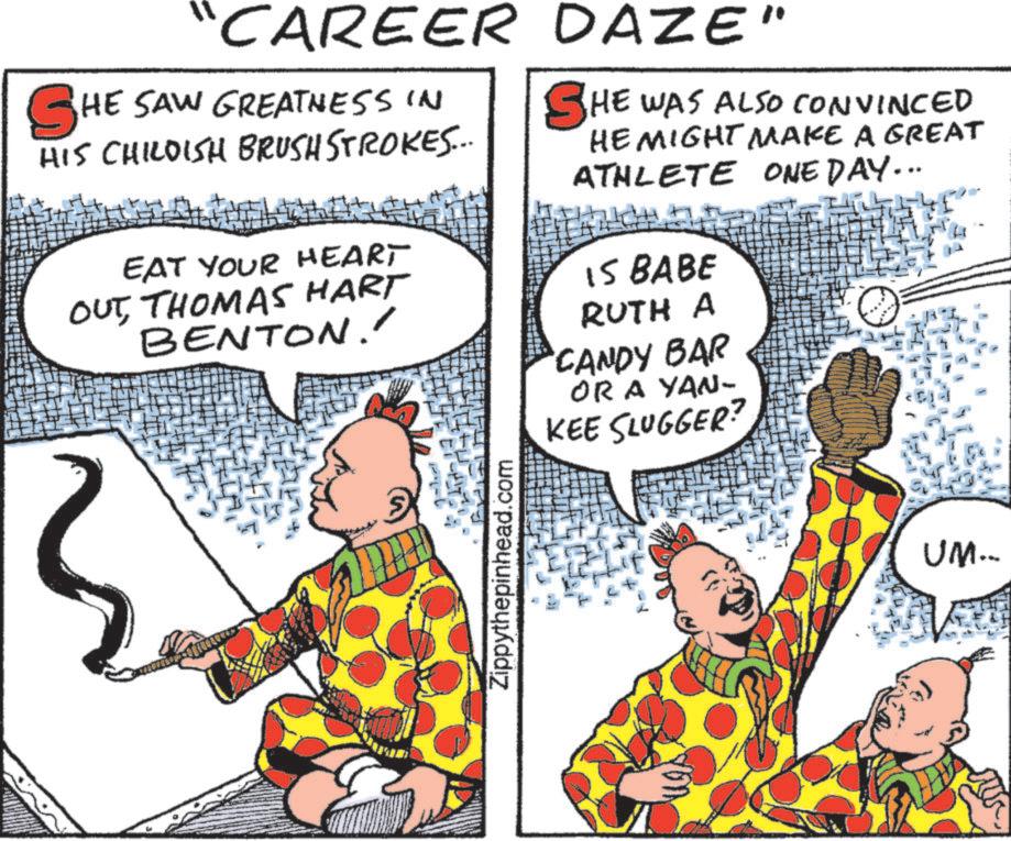 Fictional character OCR: "CAREER SHE SAW GREATNESS IN HIS CHILDISH BRUSH STROKES... EAT YOUR HEART OUTTHOMAS HART BENTON.' DAZE" SHE WAS ALSO CONVINCED HE MIGHT MAKE A GREAT ATHLETE ONE DAY... IS BABE RUTH A 'CANDY BAR OR A YAN- KEE SLUGGER? Zippythepinhead.com on UM... " CAREER SHE SAW GREATNESS IN HIS CHILDISH BRUSH STROKES ... EAT YOUR HEART OUTTHOMAS HART BENTON . ' DAZE " SHE WAS ALSO CONVINCED HE MIGHT MAKE A GREAT ATHLETE ONE DAY ... IS BABE RUTH A ' CANDY BAR OR A YAN- KEE SLUGGER ? Zippythepinhead.com on UM ...