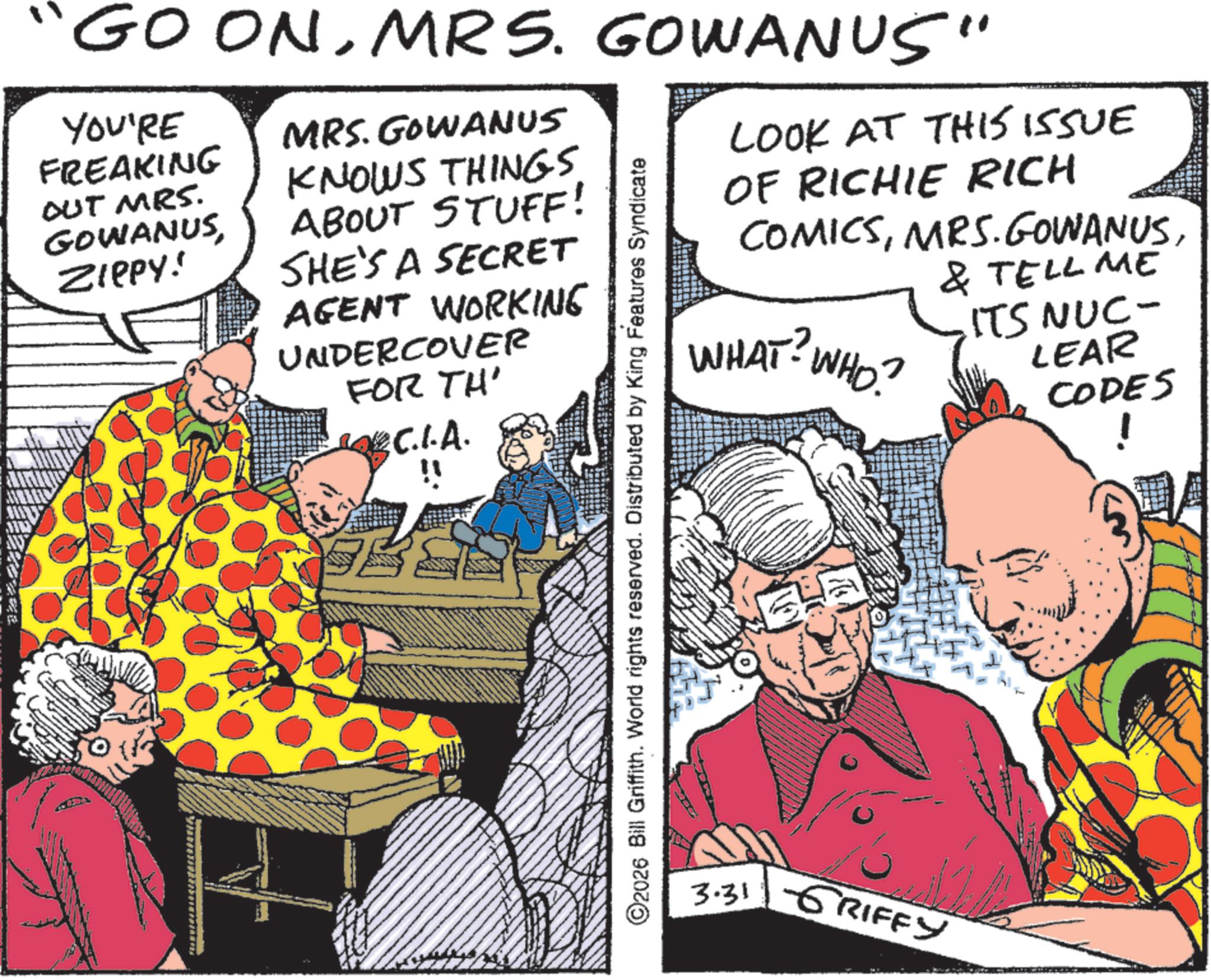 Animation OCR: GOONMRS. GOWANUS" YOU'RE FREAKING OUT MRS. GOWANUSZIPPY! MRS. GOWANUS KNOWS THINGS ABOUT STUFF! SHE'S A SECRET AGENT WORKING UNDERCOVER FOR TH' OBC.I.A. ©2026 Bill Griffith. World rights reserved. Distributed by King Features Syndicate LOOK AT THIS ISSUE OF RICHIE RICH COMICSWHAT? WHO? 3.31 RIFFY & TELL ME ITS NUC- LEAR CODES ! GOONMRS . GOWANUS " YOU'RE FREAKING OUT MRS . GOWANUSZIPPY ! MRS . GOWANUS KNOWS THINGS ABOUT STUFF ! SHE'S A SECRET AGENT WORKING UNDERCOVER FOR TH ' OBC.I.A. © 2026 Bill Griffith . World rights reserved . Distributed by King Features Syndicate LOOK AT THIS ISSUE OF RICHIE RICH COMICSMRS . GOWANUSWHAT ? WHO ? 3.31 RIFFY & TELL ME ITS NUC- LEAR CODES !