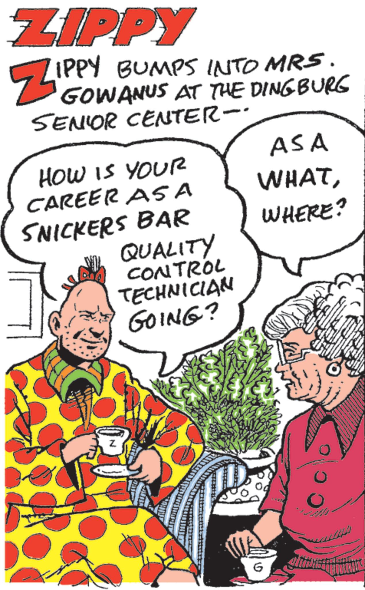 Animated cartoon OCR: ZIPPY Zippy IPPY BUMPS INTO MRS. GOWANUS AT THE DINGBURG SENIOR CENTER- HOW IS YOUR ASA CAREER ASA WHATSNICKERS BAR WHERE? QUALITY CONTROL TECHNICIAN GOING? N G ZIPPY Zippy IPPY BUMPS INTO MRS . GOWANUS AT THE DINGBURG SENIOR CENTER- HOW IS YOUR ASA CAREER ASA WHATSNICKERS BAR WHERE ? QUALITY CONTROL TECHNICIAN GOING ? N G