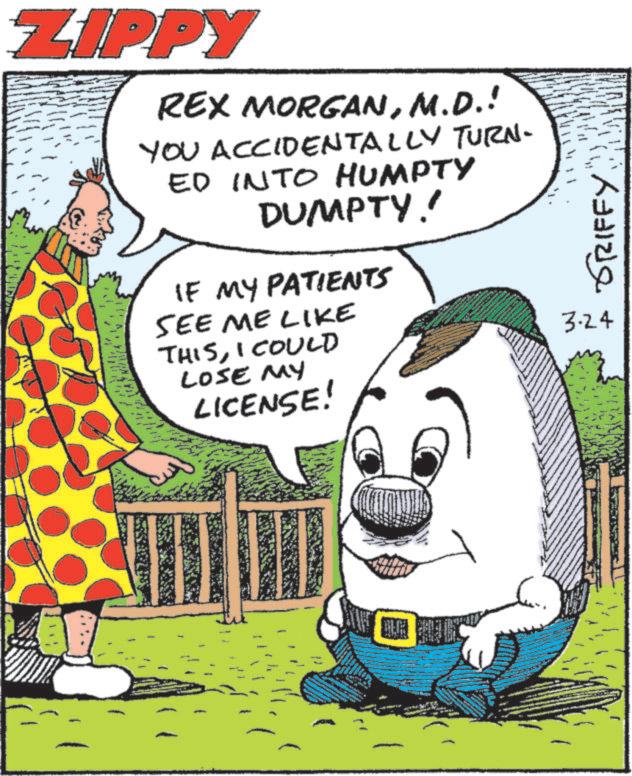 Happiness OCR: ZIPPY REX MORGANM.D.! YOU ACCIDENTALLY TURN- ED INTO HUMPTY DUMPTY! IF MY PATIENTS SEE ME LIKE THISI COULD LOSE MY LICENSE! GRIFFY 3.24 ZIPPY REX MORGANM.D. ! YOU ACCIDENTALLY TURN- ED INTO HUMPTY DUMPTY ! IF MY PATIENTS SEE ME LIKE THISI COULD LOSE MY LICENSE ! GRIFFY 3.24