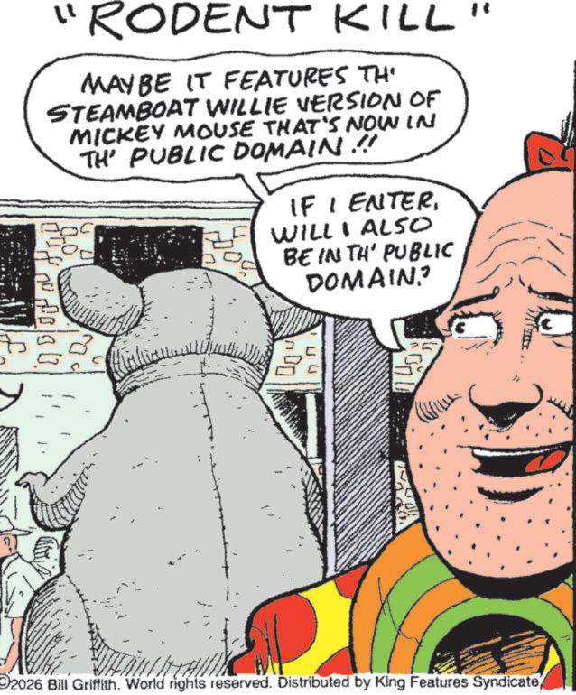 Fictional character OCR: "RODENT KILL" MAY BE IT FEATURES TH STEAMBOAT WILLIE VERSION OF MICKEY MOUSE THAT'S NOW IN TH' PUBLIC DOMAIN !! IF I ENTERWILL I ALSO BE IN TH' PUBLIC DOMAIN? ?? 2026 Bill Griffith. World rights reserved. Distributed by King Features Syndicate" RODENT KILL " MAY BE IT FEATURES TH STEAMBOAT WILLIE VERSION OF MICKEY MOUSE THAT'S NOW IN TH ' PUBLIC DOMAIN !! IF I ENTERWILL I ALSO BE IN TH ' PUBLIC DOMAIN ? ?? 2026 Bill Griffith . World rights reserved . Distributed by King Features Syndicate