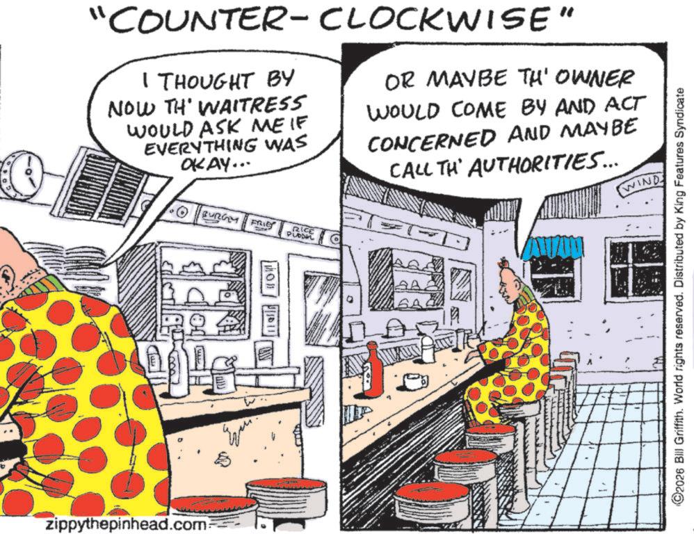 Comic book OCR: "COUNTER-CLOCKWISE" I THOUGHT BY NOW TH' WAITRESS WOULD ASK ME IF EVERYTHING WAS OKAY... BURGY FRIE RICE PLADEL OR MAYBE TH' OWNER WOULD COME BY AND ACT CONCERNED AND MAYBE CALL TH' AUTHORITIES... WIND zippythepinhead.com SA ©2026 Bill Griffith. World rights reserved. Distributed by King Features Syndicate " COUNTER - CLOCKWISE " I THOUGHT BY NOW TH ' WAITRESS WOULD ASK ME IF EVERYTHING WAS OKAY ... BURGY FRIE RICE PLADEL OR MAYBE TH ' OWNER WOULD COME BY AND ACT CONCERNED AND MAYBE CALL TH ' AUTHORITIES ... WIND zippythepinhead.com SA © 2026 Bill Griffith . World rights reserved . Distributed by King Features Syndicate