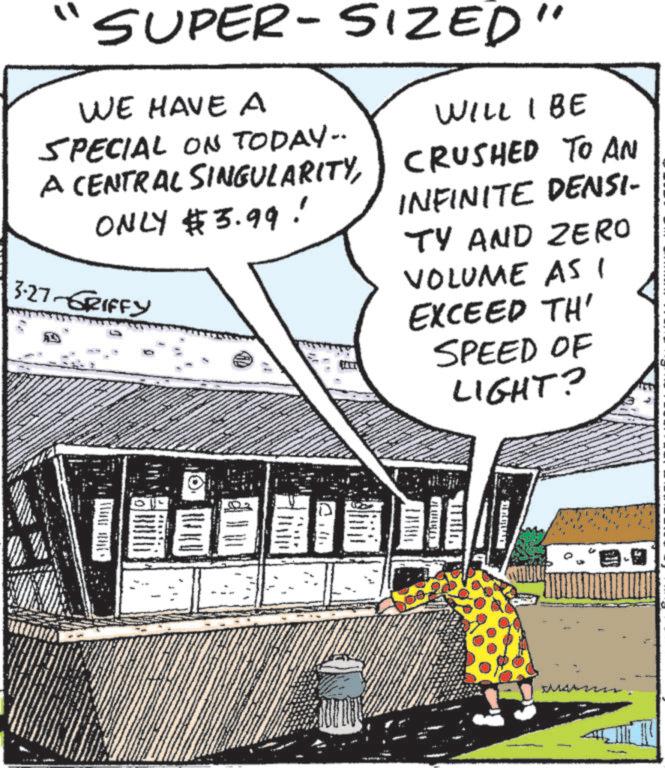 Publication OCR: SUPER-SIZED" WE HAVE A SPECIAL ON TODAY.. A CENTRAL SINGULARITYONLY $3.99! 3.27-GRIFFY WILL I BE CRUSHED TO AN INFINITE DENSI- TY AND ZERO VOLUME AS I EXCEED TH' SPEED OF LIGHT? E SUPER - SIZED " WE HAVE A SPECIAL ON TODAY .. A CENTRAL SINGULARITYONLY $ 3.99 ! 3.27 - GRIFFY WILL I BE CRUSHED TO AN INFINITE DENSI- TY AND ZERO VOLUME AS I EXCEED TH ' SPEED OF LIGHT ? E