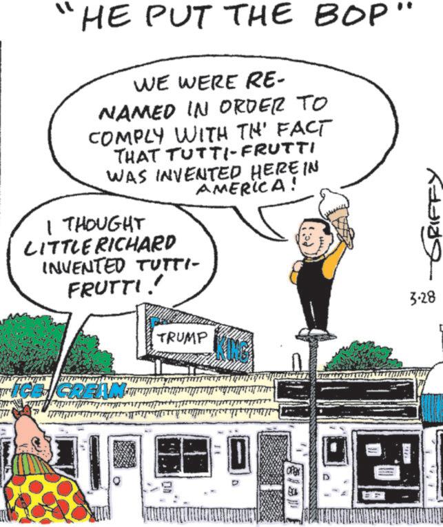 Comics OCR: "1 HE PUT THE BOP" WE WERE RE- NAMED IN ORDER TO COMPLY WITH TH' FACT THAT TUTTI-FRUTTI WAS INVENTED HERE IN AMERICA! I THOUGHT LITTLE RICHARD INVENTED TUTTI- FRUTTI! TRUMP -GRIFFY 3.28 ICE CREAM. ON D " 1 HE PUT THE BOP " WE WERE RE- NAMED IN ORDER TO COMPLY WITH TH ' FACT THAT TUTTI - FRUTTI WAS INVENTED HERE IN AMERICA ! I THOUGHT LITTLE RICHARD INVENTED TUTTI- FRUTTI ! TRUMP -GRIFFY 3.28 ICE CREAM . ON D