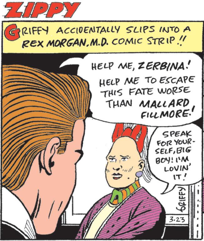 Animation OCR: ZIPPY GRIFFY ACCIDENTALLY SLIPS INTO A REX MORGANM.D. COMIC STRIP!! HELP MEZERBINA! HELP ME TO ESCAPE THIS FATE WORSE THAN MALLARD F FILLMORE!! SPEAK FOR YOUR- SELFBIG BOY! I'M LOVIN' IT! GRIFFY 3.23 ZIPPY GRIFFY ACCIDENTALLY SLIPS INTO A REX MORGANM.D. COMIC STRIP !! HELP MEZERBINA ! HELP ME TO ESCAPE THIS FATE WORSE THAN MALLARD F FILLMORE !! SPEAK FOR YOUR- SELFBIG BOY ! I'M LOVIN ' IT ! GRIFFY 3.23