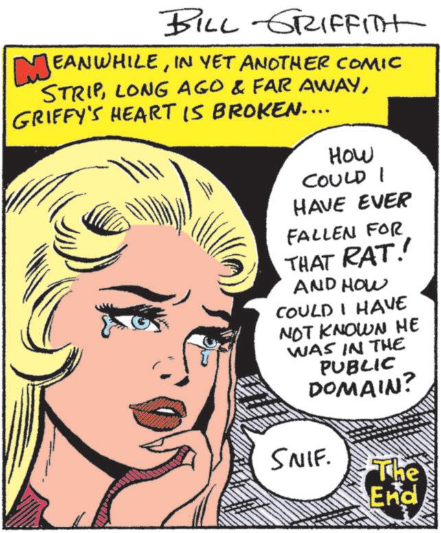 Graphics OCR: ME BILL GRIFFITH EANWHILEIN YET ANOTHER COMIC STRIPGRIFFY'S HEART IS BROKEN.... How COULD I HAVE EVER FALLEN FOR THAT RAT! AND HOW COULD I HAVE NOT KNOWN HE WAS IN THE PUBLIC DOMAIN? SNIF. The End ME BILL GRIFFITH EANWHILEIN YET ANOTHER COMIC STRIPLONG AGO & FAR AWAYGRIFFY'S HEART IS BROKEN .... How COULD I HAVE EVER FALLEN FOR THAT RAT ! AND HOW COULD I HAVE NOT KNOWN HE WAS IN THE PUBLIC DOMAIN ? SNIF . The End