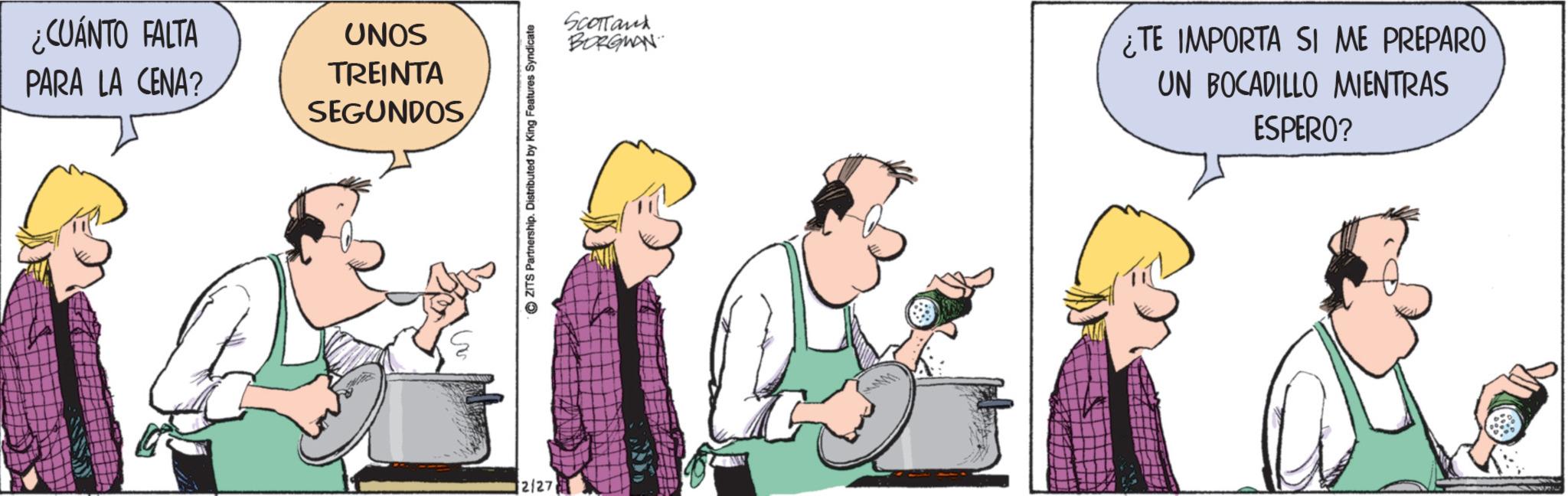 Animated cartoon OCR: ¿CUÁNTO FALTA PARA LA CENA? UNOS TREINTA SEGUNDOS 2/27 ZITS Partnership. Distributed by King Features Syndicate Scottand BORGWAN ¿TE IMPORTA SI ME PREPARO UN BOCADILLO MIENTRAS ESPERO? ¿ CUÁNTO FALTA PARA LA CENA ? UNOS TREINTA SEGUNDOS 2/27 ZITS Partnership . Distributed by King Features Syndicate Scottand BORGWAN ¿ TE IMPORTA SI ME PREPARO UN BOCADILLO MIENTRAS ESPERO ?
