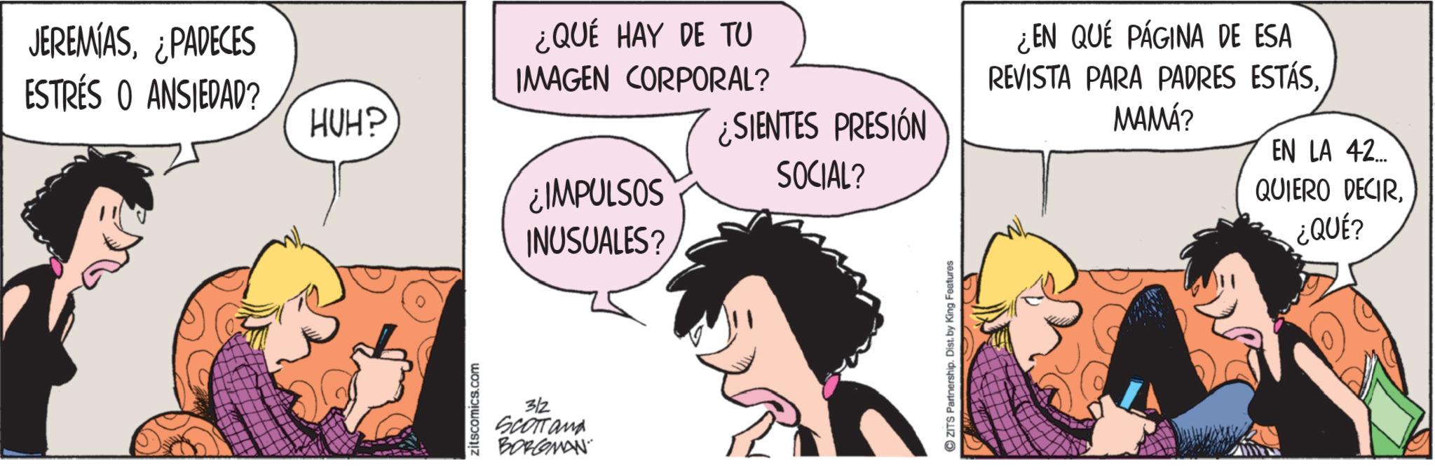 Fictional character OCR: JEREMIAS¿PADECES ESTRÉS O ANSIEDAD? HUH? zitscomics.com ¿QUÉ HAY DE TU IMAGEN CORPORAL? ¿IMPULSOS INUSUALES? 3/2 SCOTTand BORGMAN SIENTES PRESIÓN SOCIAL? ZITS Partnership. Dist. by King Features ¿EN QUÉ PÁGINA DE ESA REVISTA PARA PADRES ESTÁS. MAMÁ? EN LA 42... QUIERO DECIR¿QUÉ? JEREMIAS¿ PADECES ESTRÉS O ANSIEDAD ? HUH ? zitscomics.com ¿ QUÉ HAY DE TU IMAGEN CORPORAL ? ¿ IMPULSOS INUSUALES ? 3/2 SCOTTand BORGMAN SIENTES PRESIÓN SOCIAL ? ZITS Partnership . Dist . by King Features ¿ EN QUÉ PÁGINA DE ESA REVISTA PARA PADRES ESTÁS . MAMÁ ? EN LA 42 ... QUIERO DECIR¿ QUÉ ?