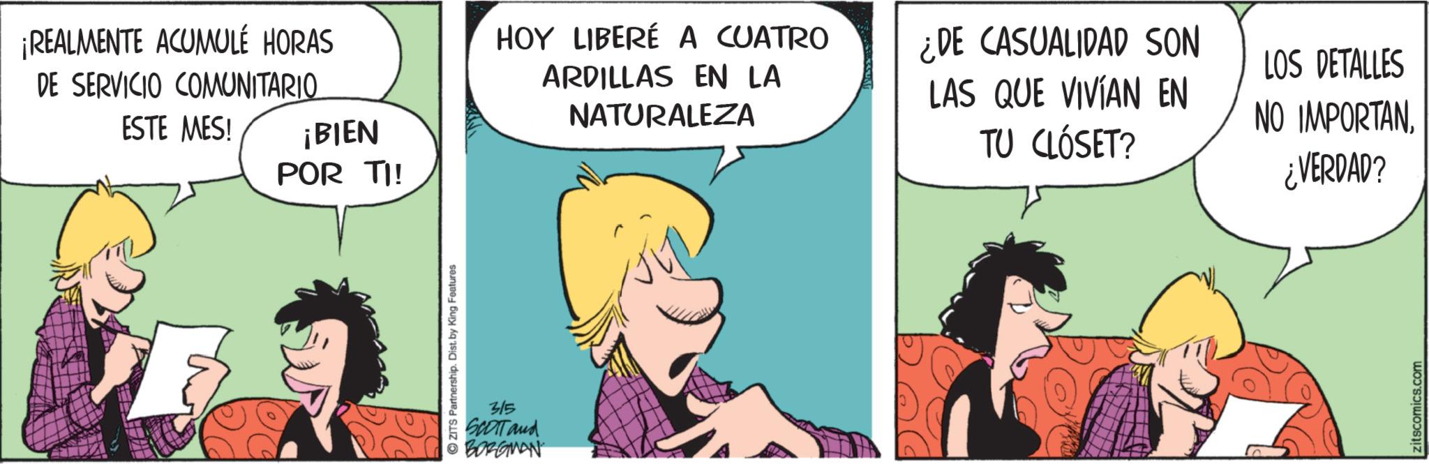 Comic book OCR: ¡REALMENTE ACUMULÉ HORAS DE SERVICIO COMUNITARIO ESTE MES! ¡BIEN POR TI! ZITS Partnership. Dist. by King Features 315 SCOTT and BORGMAN HOY LIBERÉ A CUATRO ARDILLAS EN LA NATURALEZA ¿DE CASUALIDAD SON LAS QUE VIVIAN EN TU CLÓSET? LOS DETALLES NO IMPORTAN ¿VERDAD? zitscomics.com ¡ REALMENTE ACUMULÉ HORAS DE SERVICIO COMUNITARIO ESTE MES ! ¡ BIEN POR TI ! ZITS Partnership . Dist . by King Features 315 SCOTT and BORGMAN HOY LIBERÉ A CUATRO ARDILLAS EN LA NATURALEZA ¿ DE CASUALIDAD SON LAS QUE VIVIAN EN TU CLÓSET ? LOS DETALLES NO IMPORTAN ¿ VERDAD ? zitscomics.com