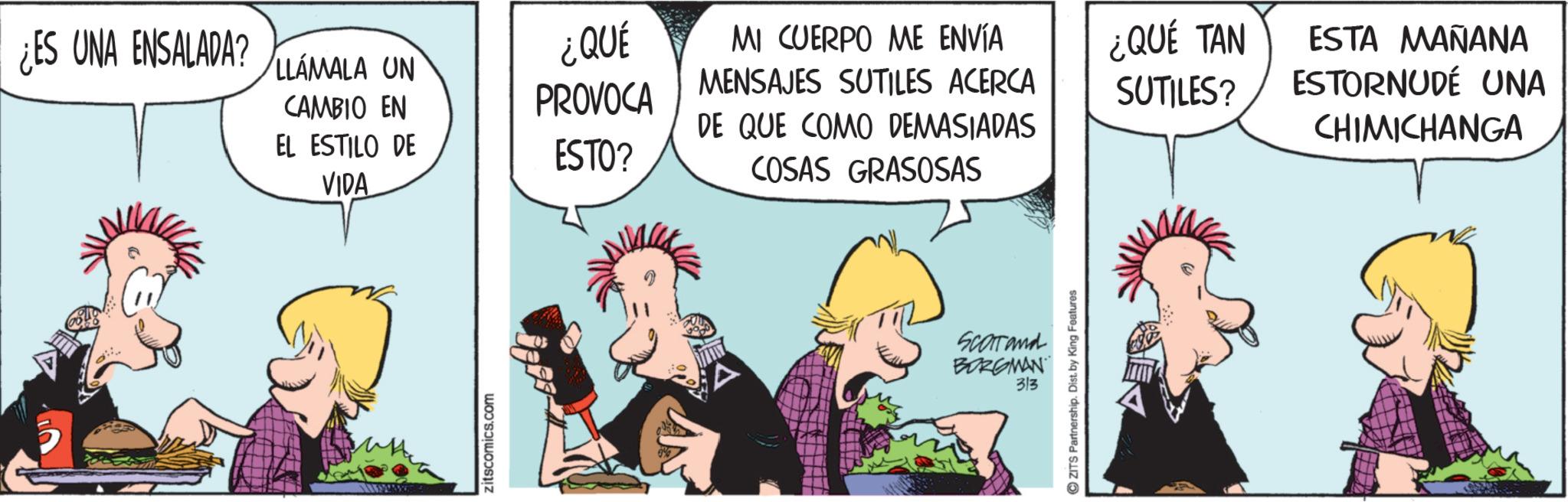 Graphics OCR: ¿ES UNA ENSALADA? LLAMALA UN CAMBIO EN EL ESTILO DE VIDA ¿QUÉ PROVOCA ESTO? MI CUERPO ME ENVÍA MENSAJES SUTILES ACERCA DE QUE COMO DEMASIADAS COSAS GRASOSAS zitscomics.com SCOTTand BORGMAN 313 ZITS Partnership. Dist. by King Features ¿QUÉ TAN SUTILES? ESTA MAÑANA ESTORNUDÉ UNA CHIMICHANGA ¿ ES UNA ENSALADA ? LLAMALA UN CAMBIO EN EL ESTILO DE VIDA ¿ QUÉ PROVOCA ESTO ? MI CUERPO ME ENVÍA MENSAJES SUTILES ACERCA DE QUE COMO DEMASIADAS COSAS GRASOSAS zitscomics.com SCOTTand BORGMAN 313 ZITS Partnership . Dist . by King Features ¿ QUÉ TAN SUTILES ? ESTA MAÑANA ESTORNUDÉ UNA CHIMICHANGA