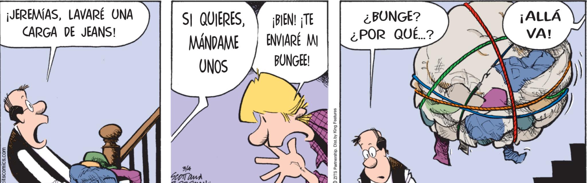 Comic book OCR: itscomics.com ¡JEREMIASLAVARÉ UNA CARGA DE JEANS! SI QUIERESMÁNDAME UNOS ¡BIEN! ¡TE ENVIARE MI ¿BUNGE? ¿POR QUÉ...? BUNGEE! 3/4 Scartand OZITS Partnership. Dist. by King Features ¡ALLÁ VA! itscomics.com ¡ JEREMIASLAVARÉ UNA CARGA DE JEANS ! SI QUIERESMÁNDAME UNOS ¡ BIEN ! ¡ TE ENVIARE MI ¿ BUNGE ? ¿ POR QUÉ ... ? BUNGEE ! 3/4 Scartand OZITS Partnership . Dist . by King Features ¡ ALLÁ VA !