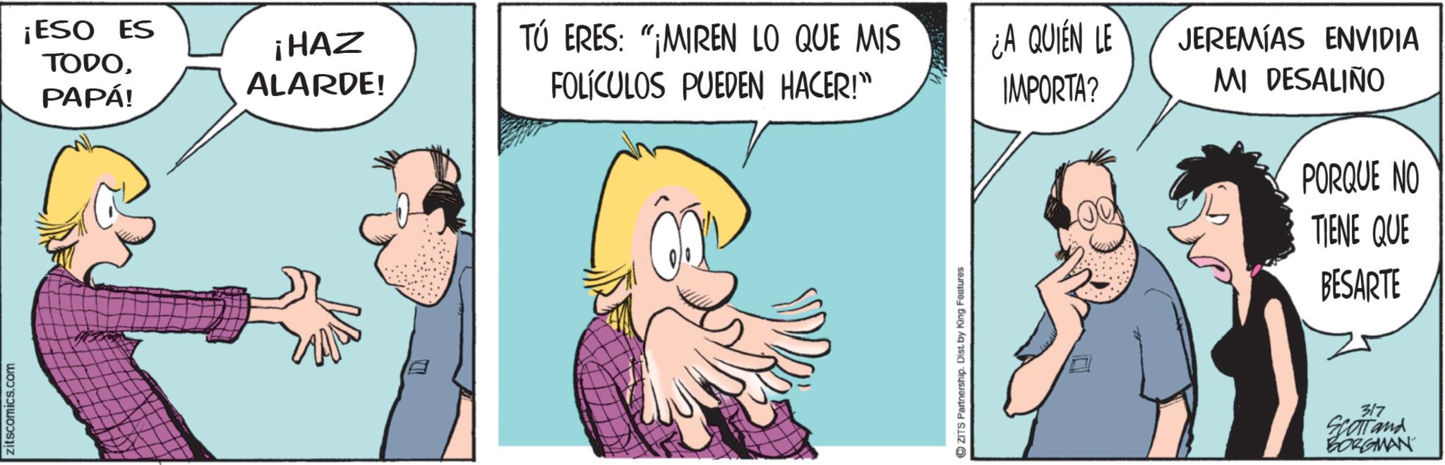Animated cartoon OCR: zitscomics.com ¡ESO ES TODOPAPÁ! ¡HAZ ALARDE! TÚ ERES: "MIREN LO QUE MIS FOLÍCULOS PUEDEN HACER!" ¿A QUIEN LE JEREMIAS ENVIDIA IMPORTA? MI DESALIÑO ZITS Partnership. Dist. by King Features PORQUE NO TIENE QUE BESARTE 317 Scotland BORGMAN zitscomics.com ¡ ESO ES TODOPAPÁ ! ¡ HAZ ALARDE ! TÚ ERES : " MIREN LO QUE MIS FOLÍCULOS PUEDEN HACER ! " ¿ A QUIEN LE JEREMIAS ENVIDIA IMPORTA ? MI DESALIÑO ZITS Partnership . Dist . by King Features PORQUE NO TIENE QUE BESARTE 317 Scotland BORGMAN