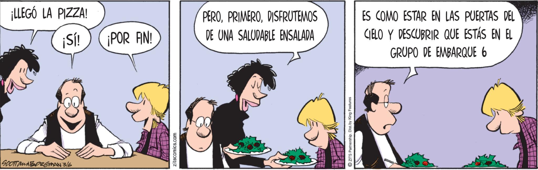 Fictional character OCR: SCOTTanABORGMAN 3/6 ¡LLEGÓ LA PIZZA! ¡Sí! ¡POR FIN! PERODISFRUTEMOS DE UNA SALUDABLE ENSALADA zitscomics.com ZITS Partnership. Dist. by King Features ES COMO ESTAR EN LAS PUERTAS DEL CIELO Y DESCUBRIR QUE ESTÁS EN EL GRUPO DE EMBARQUE 6 SCOTTanABORGMAN 3/6 ¡ LLEGÓ LA PIZZA ! ¡ Sí ! ¡ POR FIN ! PERODISFRUTEMOS DE UNA SALUDABLE ENSALADA zitscomics.com ZITS Partnership . Dist . by King Features ES COMO ESTAR EN LAS PUERTAS DEL CIELO Y DESCUBRIR QUE ESTÁS EN EL GRUPO DE EMBARQUE 6