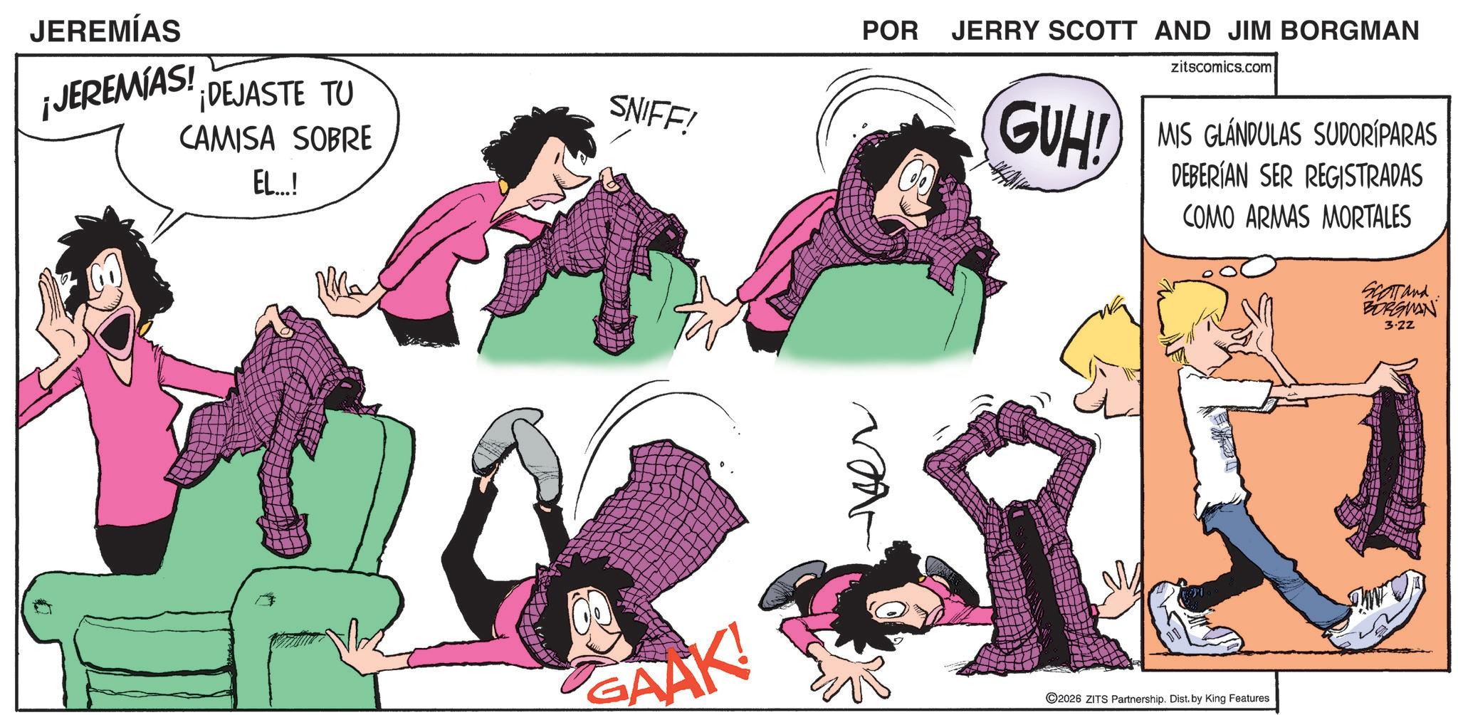 Comics OCR: JEREMÍAS ¡JEREMIAS! ¡DEJASTE TU SNIFF! CAMISA SOBRE EL...! GAAK! POR JERRY SCOTT AND JIM BORGMAN GUH! zitscomics.com MIS GLANDULAS SUDORÍPARAS DEBERÍAN SER REGISTRADAS COMO ARMAS MORTALES SCOTT and BORGMAN 3.22 ©2026 ZITS Partnership. Dist. by King Features JEREMÍAS ¡ JEREMIAS ! ¡ DEJASTE TU SNIFF ! CAMISA SOBRE EL ... ! GAAK ! POR JERRY SCOTT AND JIM BORGMAN GUH ! zitscomics.com MIS GLANDULAS SUDORÍPARAS DEBERÍAN SER REGISTRADAS COMO ARMAS MORTALES SCOTT and BORGMAN 3.22 © 2026 ZITS Partnership . Dist . by King Features