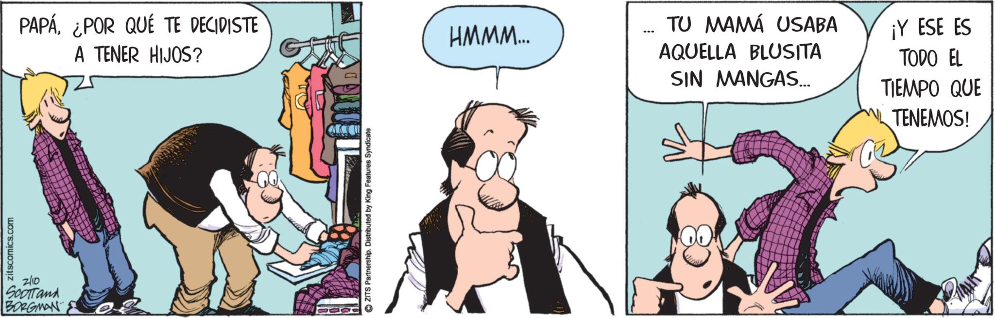 Fictional character OCR: zitscomics.com 2/10 SCOTTand BORGMAN PAPÁ¿POR QUÉ TE DECIDISTE A TENER HIJOS? ©ZITS Partnership. Distributed by King Features Syndicate HMMM... TU MAMÁ USABA AQUELLA BLUSITA SIN MANGAS... ¡Y ESE ES TODO EL TIEMPO QUE TENEMOS! zitscomics.com 2/10 SCOTTand BORGMAN PAPÁ¿ POR QUÉ TE DECIDISTE A TENER HIJOS ? © ZITS Partnership . Distributed by King Features Syndicate HMMM ... TU MAMÁ USABA AQUELLA BLUSITA SIN MANGAS ... ¡ Y ESE ES TODO EL TIEMPO QUE TENEMOS !