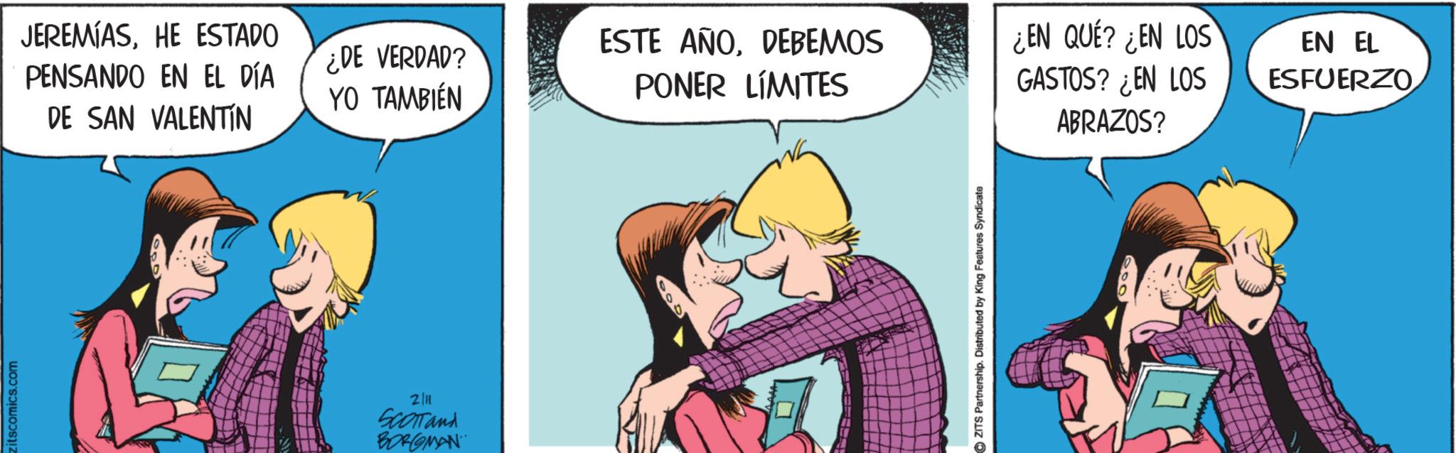 Hearing OCR: zitscomics.com JEREMIASHE ESTADO PENSANDO EN EL DÍA DE SAN VALENTIN ¿DE VERDAD? YO TAMBIÉN ESTE AÑODEBEMOS PONER LÍMITES ¿EN QUÉ? ¿EN LOS GASTOS? ¿EN LOS ABRAZOS? 2/11 SCOTTand BORGMAN ZITS Partnership. Distributed by King Features Syndicate EN EL ESFUERZO zitscomics.com JEREMIASHE ESTADO PENSANDO EN EL DÍA DE SAN VALENTIN ¿ DE VERDAD ? YO TAMBIÉN ESTE AÑODEBEMOS PONER LÍMITES ¿ EN QUÉ ? ¿ EN LOS GASTOS ? ¿ EN LOS ABRAZOS ? 2/11 SCOTTand BORGMAN ZITS Partnership . Distributed by King Features Syndicate EN EL ESFUERZO