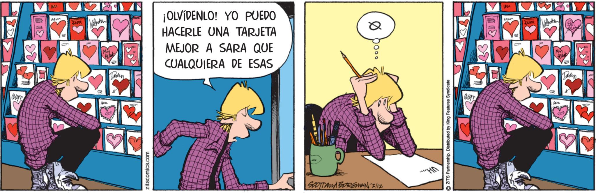 Fictional character OCR: our M Mm um Valent ¡OLVÍDENLO! YO PUEDO HACERLE UNA TARJETA Q MEJOR A SARA QUE CUALQUIERA DE ESAS zitscomics.com SCOTTAMA BORGMAN 2/12 ?ZITS Partnership. Distributed by King Features Syndicate our Mm Tisu July our M Mm um Valent ¡ OLVÍDENLO ! YO PUEDO HACERLE UNA TARJETA Q MEJOR A SARA QUE CUALQUIERA DE ESAS zitscomics.com SCOTTAMA BORGMAN 2/12 ?ZITS Partnership . Distributed by King Features Syndicate our Mm Tisu July