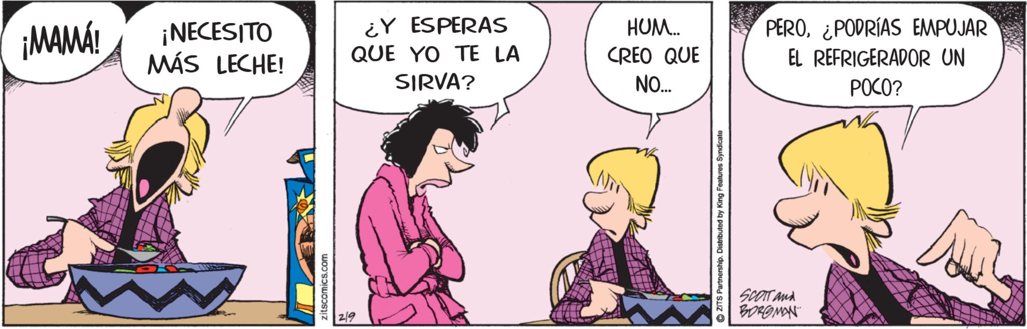 Comics OCR: ¡MAMÁ! ¡NECESITO MÁS LECHE! ¿Y ESPERAS QUE YO TE LA SIRVA? zitscomics.com 2/9 HUM.... CREO QUE NO... PERO¿PODRÍAS EMPUJAR EL REFRIGERADOR UN POCO? ?ZITS Partnership. Distributed by King Features Syndicate SCOTT and BORGMAN ¡ MAMÁ ! ¡ NECESITO MÁS LECHE ! ¿ Y ESPERAS QUE YO TE LA SIRVA ? zitscomics.com 2/9 HUM .... CREO QUE NO ... PERO¿ PODRÍAS EMPUJAR EL REFRIGERADOR UN POCO ? ?ZITS Partnership . Distributed by King Features Syndicate SCOTT and BORGMAN