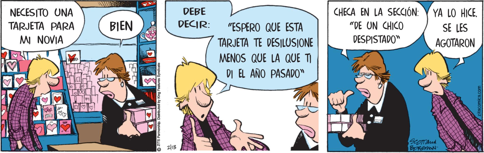 Publication OCR: NECESITO UNA TARJETA PARA MI NOVIA BIEN DEBE DECIR: ?? ZITS Partnership. Distributed by King Features: Syndicate 2/13 "ESPERO QUE ESTA TARJETA TE DESILUSIONE MENOS QUE LA QUE TI DI EL AÑO PASADO" CHECA EN LA SECCIÓN: "DE UN CHICO DESPISTADO" Scottand BORGMAN YA LO HICE. SE LES AGOTARON zitscomics.com NECESITO UNA TARJETA PARA MI NOVIA BIEN DEBE DECIR : ?? ZITS Partnership . Distributed by King Features : Syndicate 2/13 " ESPERO QUE ESTA TARJETA TE DESILUSIONE MENOS QUE LA QUE TI DI EL AÑO PASADO " CHECA EN LA SECCIÓN : " DE UN CHICO DESPISTADO " Scottand BORGMAN YA LO HICE . SE LES AGOTARON zitscomics.com