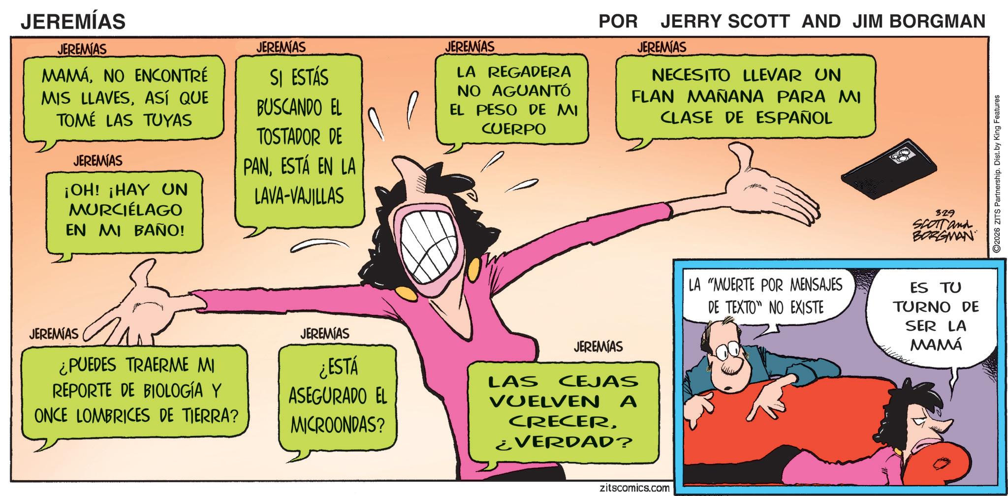 Fictional character OCR: JEREMÍAS JEREMIAS MAMÁNO ENCONTRÉ MIS LLAVESASÍ QUE TOMÉ LAS TUYAS JEREMIAS ¡OH! ¡HAY UN MURCIÉLAGO EN MI BAÑO! JEREMIAS SI ESTÁS BUSCANDO EL TOSTADOR DE PANESTÁ EN LA LAVA-VAJILLAS JEREMIAS LA REGADERA NO AGUANTÓ EL PESO DE MI CUERPO POR JERRY SCOTT AND JIM BORGMAN JEREMIAS NECESITO LLEVAR UN FLAN MAÑANA PARA MI CLASE DE ESPAÑOL 329 SCOTT and BORGMAN JEREMIAS ¿PUEDES TRAERME MI REPORTE DE BIOLOGÍA Y ONCE LOMBRICES DE TIERRA? JEREMIAS JEREMIAS ¿ESTÁ ASEGURADO EL MICROONDAS? LAS CEJAS VUELVEN A CRECER¿VERDAD? zitscomics.com LA "MUERTE POR MENSAJES DE TEXTO" NO EXISTE ES TU TURNO DE SER LA MAMÁ 2026 ZITS Partnership. Dist. by King Features JEREMÍAS JEREMIAS MAMÁNO ENCONTRÉ MIS LLAVESASÍ QUE TOMÉ LAS TUYAS JEREMIAS ¡ OH ! ¡ HAY UN MURCIÉLAGO EN MI BAÑO ! JEREMIAS SI ESTÁS BUSCANDO EL TOSTADOR DE PANESTÁ EN LA LAVA - VAJILLAS JEREMIAS LA REGADERA NO AGUANTÓ EL PESO DE MI CUERPO POR JERRY SCOTT AND JIM BORGMAN JEREMIAS NECESITO LLEVAR UN FLAN MAÑANA PARA MI CLASE DE ESPAÑOL 329 SCOTT and BORGMAN JEREMIAS ¿ PUEDES TRAERME MI REPORTE DE BIOLOGÍA Y ONCE LOMBRICES DE TIERRA ? JEREMIAS JEREMIAS ¿ ESTÁ ASEGURADO EL MICROONDAS ? LAS CEJAS VUELVEN A CRECER¿ VERDAD ? zitscomics.com LA " MUERTE POR MENSAJES DE TEXTO " NO EXISTE ES TU TURNO DE SER LA MAMÁ 2026 ZITS Partnership . Dist . by King Features