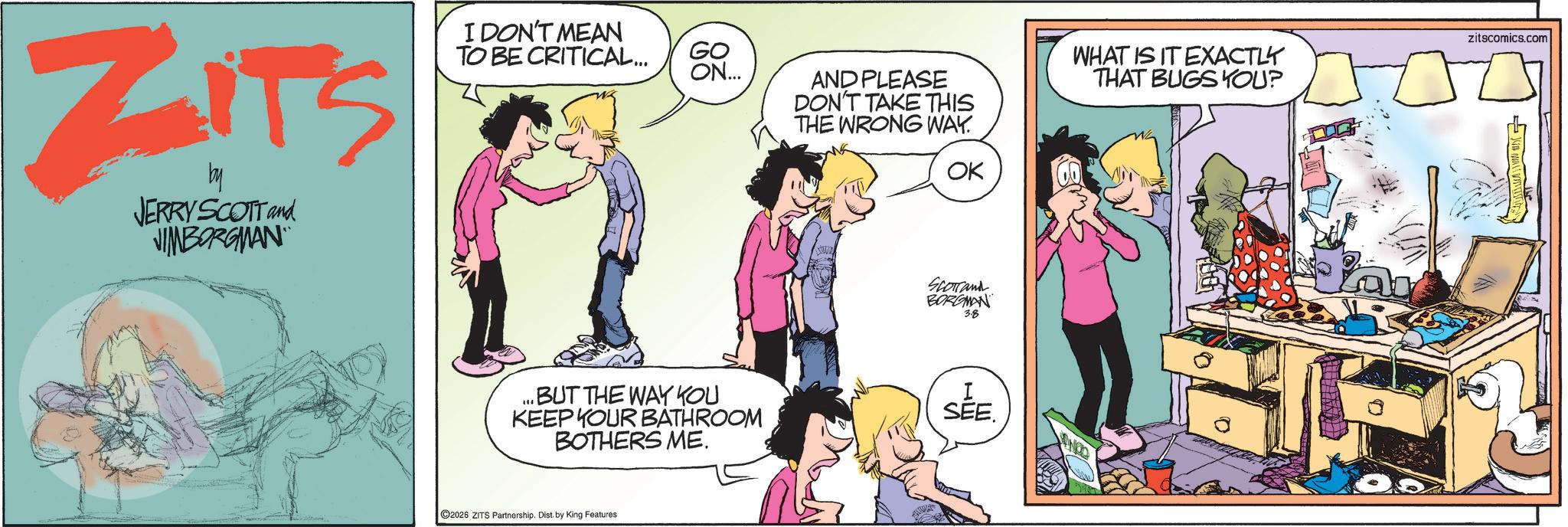 Animated cartoon OCR: ZITS by JERRY SCOTT and JIMBORGMAN I DON'T MEAN TO BE CRITICAL... GO ON... AND PLEASE DON'T TAKE THIS THE WRONG WAY. WHAT IS IT EXACTLY THAT BUGS YOU? zitscomics.com OK SCOTTand BORGMAN 3.8 ...BUT THE WAY YOU KEEP YOUR BATHROOM BOTHERS ME. I SEE. 2026 ZITS Partnership. Dist. by King Features ZITS by JERRY SCOTT and JIMBORGMAN I DON'T MEAN TO BE CRITICAL ... GO ON ... AND PLEASE DON'T TAKE THIS THE WRONG WAY . WHAT IS IT EXACTLY THAT BUGS YOU ? zitscomics.com OK SCOTTand BORGMAN 3.8 ... BUT THE WAY YOU KEEP YOUR BATHROOM BOTHERS ME . I SEE . 2026 ZITS Partnership . Dist . by King Features