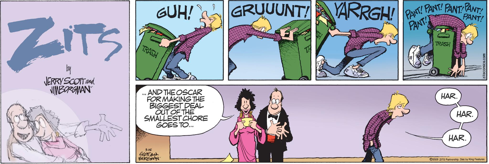 Publication OCR: GUH! GRUUUNT! YARRGH! ZITS by JERRY SCOTT and JIMBORGMAN TRASH ... AND THE OSCAR FOR MAKING THE BIGGEST DEAL OUT OF THE SMALLEST CHORE GOES TO... 3.15 SCOTTand BORGMAN PANT! PANT! PANT PANT! PANT! PANT! TRASH HAR. HAR. HAR. 2026 ZITS Partnership. Dist. by King Features zitscomics.com GUH ! GRUUUNT ! YARRGH ! ZITS by JERRY SCOTT and JIMBORGMAN TRASH ... AND THE OSCAR FOR MAKING THE BIGGEST DEAL OUT OF THE SMALLEST CHORE GOES TO ... 3.15 SCOTTand BORGMAN PANT ! PANT ! PANT PANT ! PANT ! PANT ! TRASH HAR . HAR . HAR . 2026 ZITS Partnership . Dist . by King Features zitscomics.com