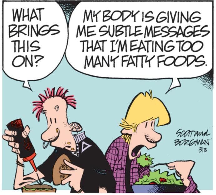 Graphics OCR: WHAT MY BODY IS GIVING BRINGS ME SUBTLE MESSAGES THIS ON? THAT I'M EATING TOO MANY FATTY FOODS. 0% Scat and BORGMAN 313 WHAT MY BODY IS GIVING BRINGS ME SUBTLE MESSAGES THIS ON ? THAT I'M EATING TOO MANY FATTY FOODS . 0 % Scat and BORGMAN 313