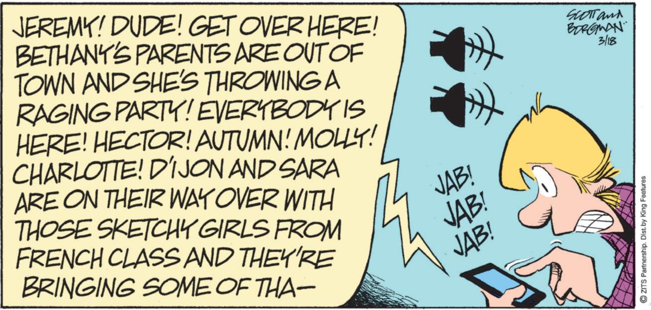 Publication OCR: JEREMY! DUDE! GET OVER HERE! BETHANY'S PARENTS ARE OUT OF TOWN AND SHE'S THROWING A RAGING PARTY! EVERYBODY IS HERE! HECTOR! AUTUMN! MOLLY! CHARLOTTE! DIJON AND SARA ARE ON THEIR WAY OVER WITH THOSE SKETCHY GIRLS FROM FRENCH CLASS AND THEY'RE BRINGING SOME OF THA- JAB! JAB! JAB! » Scott and BERGMAN 3/18 OZITS Partnership. Dist. by King Features JEREMY ! DUDE ! GET OVER HERE ! BETHANY'S PARENTS ARE OUT OF TOWN AND SHE'S THROWING A RAGING PARTY ! EVERYBODY IS HERE ! HECTOR ! AUTUMN ! MOLLY ! CHARLOTTE ! DIJON AND SARA ARE ON THEIR WAY OVER WITH THOSE SKETCHY GIRLS FROM FRENCH CLASS AND THEY'RE BRINGING SOME OF THA- JAB ! JAB ! JAB ! » Scott and BERGMAN 3/18 OZITS Partnership . Dist . by King Features