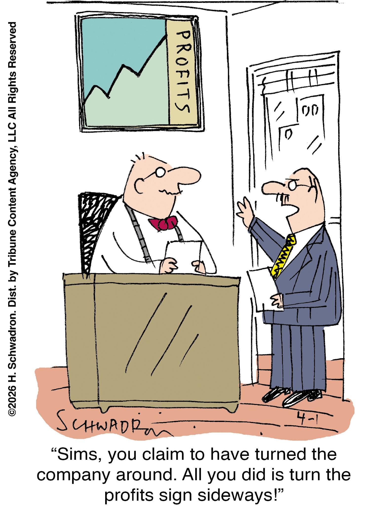 Animation OCR: PROFITS ©2026 H. Schwadron. Dist. by Tribune Content AgencyLLC All Rights Reserved 00 www SCHWADR 4-1 "Simsyou claim to have turned the company around. All you did is turn the profits sign sideways!" PROFITS © 2026 H. Schwadron . Dist . by Tribune Content AgencyLLC All Rights Reserved 00 www SCHWADR 4-1 " Simsyou claim to have turned the company around . All you did is turn the profits sign sideways ! "