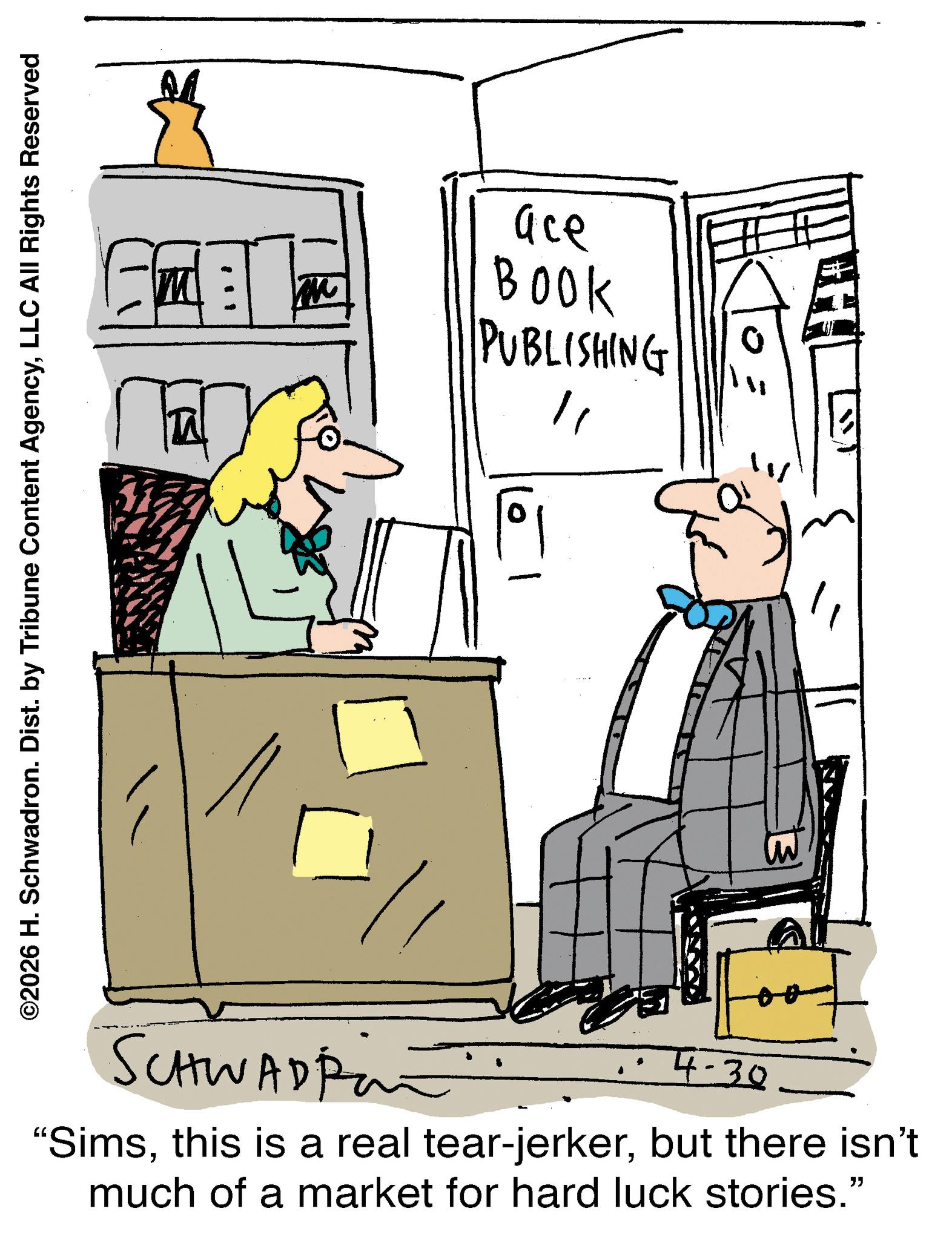 Comics OCR: ©2026 H. Schwadron. Dist. by Tribune Content AgencyLLC All Rights Reserved ?? ace BOOK PUBLISHING SCHWAD pan 4-30 "Simsbut there isn't much of a market for hard luck stories." " © 2026 H. Schwadron . Dist . by Tribune Content AgencyLLC All Rights Reserved ? ? ace BOOK PUBLISHING SCHWAD pan 4-30 " Simsthis is a real tear - jerkerbut there isn't much of a market for hard luck stories . " "