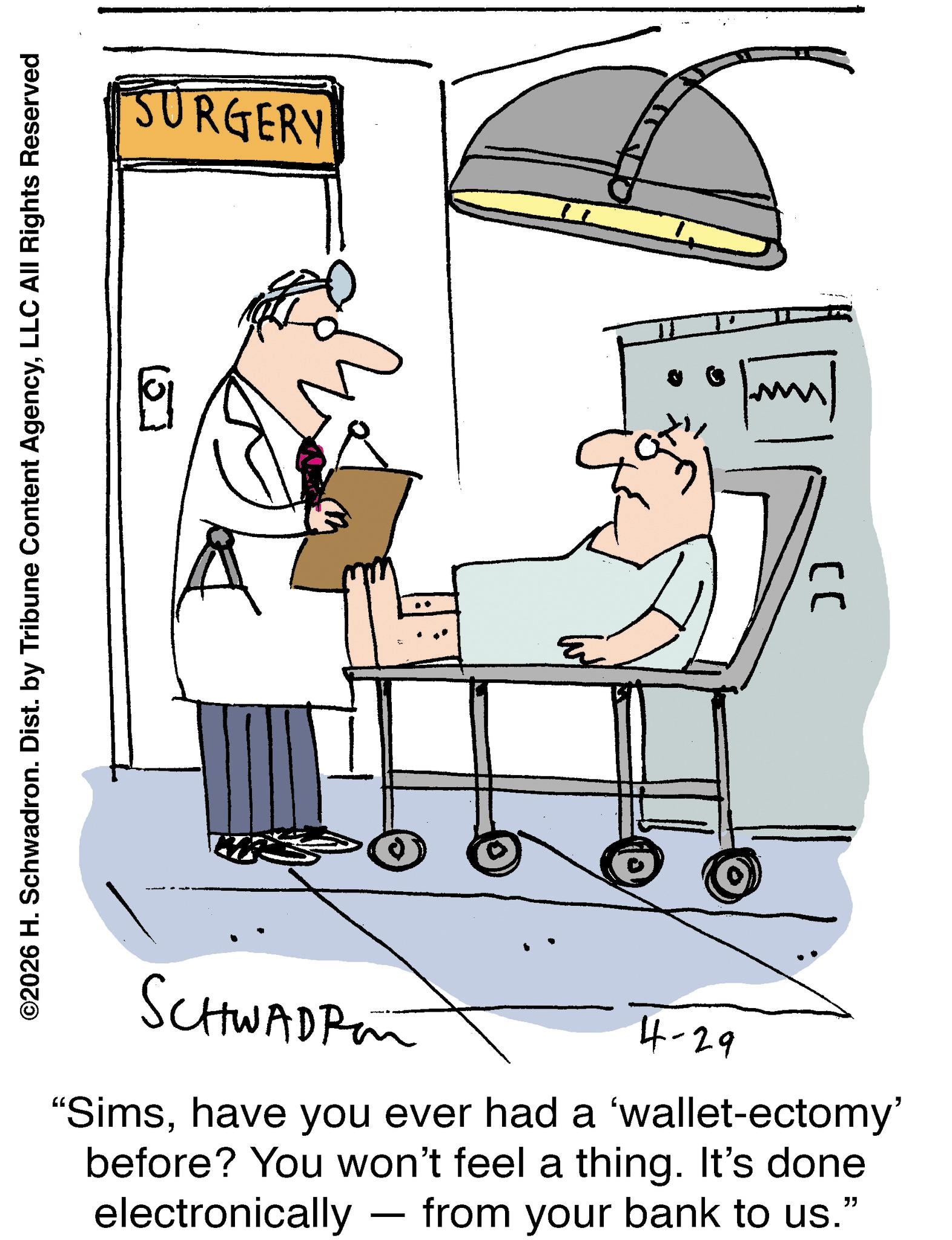 Line art OCR: ©2026 H. Schwadron. Dist. by Tribune Content AgencyLLC All Rights Reserved SCHWADRE 4-29 "Simshave you ever had a 'wallet-ectomy' before? You won't feel a thing. It's done electronically — from your bank to us." - SURGERY LL ?? © 2026 H. Schwadron . Dist . by Tribune Content AgencyLLC All Rights Reserved SCHWADRE 4-29 " Simshave you ever had a ' wallet - ectomy ' before ? You won't feel a thing . It's done electronically — from your bank to us . " - SURGERY LL ??