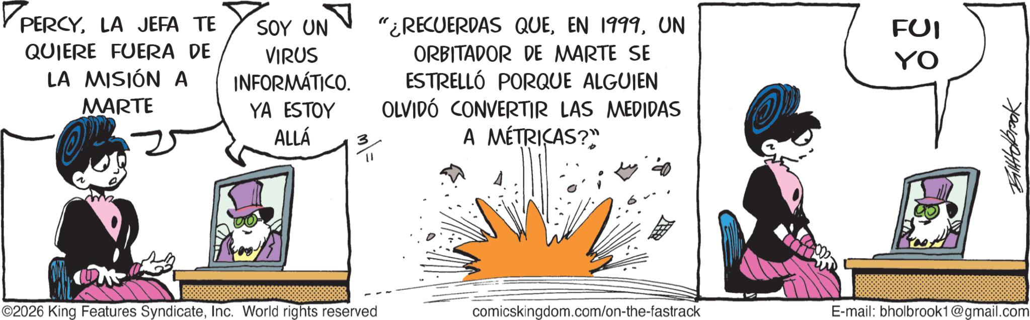 Publication OCR: PERCYLA JEFA TE QUIERE FUERA DE LA MISIÓN A MARTE SOY UN VIRUS INFORMÁTICO. YA ESTOY ALLÁ 3 "¿RECUERDAS QUEUN ORBITADOR DE MARTE SE ESTRELLÓ PORQUE ALGUIEN OLVIDÓ CONVERTIR LAS MEDIDAS A MÉTRICAS?" FUI YO ©2026 King Features SyndicateInc. World rights reserved comicskingdom.com/on-the-fastrack E-mail: bholbrook1@gmail.com PERCYLA JEFA TE QUIERE FUERA DE LA MISIÓN A MARTE SOY UN VIRUS INFORMÁTICO . YA ESTOY ALLÁ 3 " ¿ RECUERDAS QUEEN 1999UN ORBITADOR DE MARTE SE ESTRELLÓ PORQUE ALGUIEN OLVIDÓ CONVERTIR LAS MEDIDAS A MÉTRICAS ? " FUI YO © 2026 King Features SyndicateInc. World rights reserved comicskingdom.com/on-the-fastrack E - mail : bholbrook1@gmail.com
