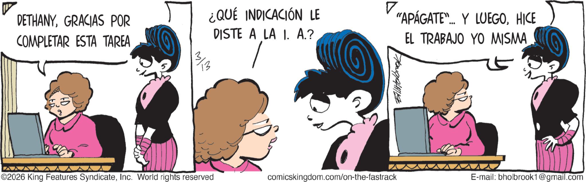 Publication OCR: DETHANYGRACIAS POR COMPLETAR ESTA TAREA ? ¿QUÉ INDICACIÓN LE DISTE A LA I. A.? "APÁGATE"... Y LUEGOHICE EL TRABAJO YO MISMA ??? ©2026 King Features SyndicateInc. World rights reserved comicskingdom.com/on-the-fastrack E-mail: bholbrook1@gmail.com DETHANYGRACIAS POR COMPLETAR ESTA TAREA ? ¿ QUÉ INDICACIÓN LE DISTE A LA I. A. ? " APÁGATE " ... Y LUEGOHICE EL TRABAJO YO MISMA ??? © 2026 King Features SyndicateInc. World rights reserved comicskingdom.com/on-the-fastrack E - mail : bholbrook1@gmail.com