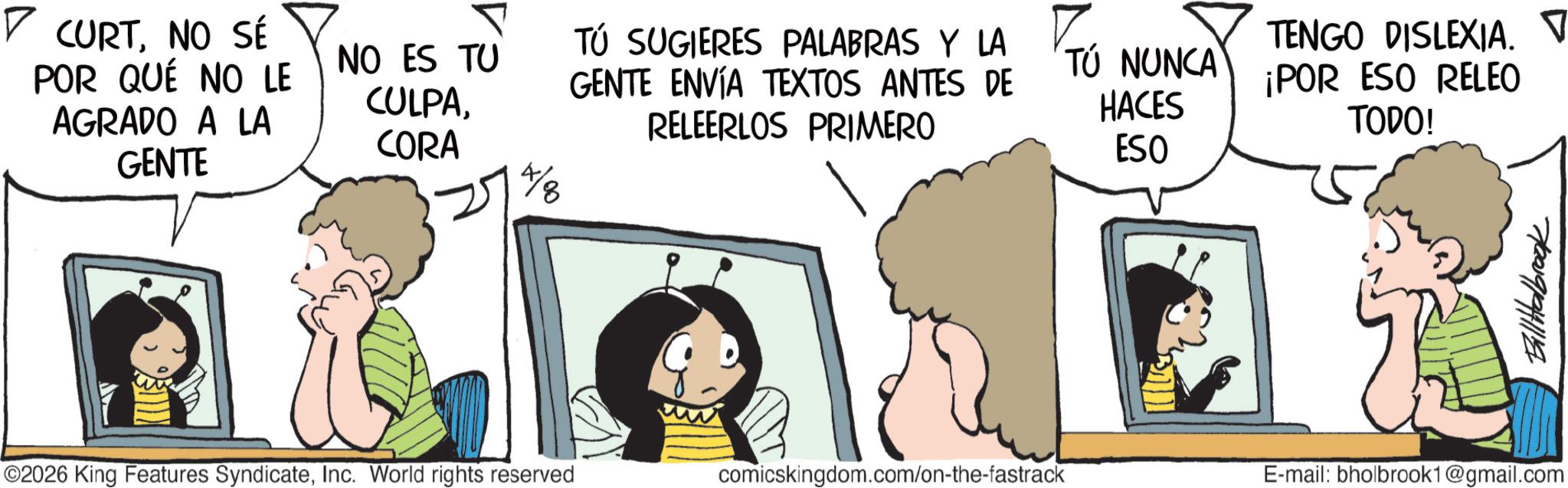 Graphics OCR: ? CURTNO SÉ POR QUÉ NO LE AGRADO A LA GENTE P NO ES TU CULPACORA TÓ SUGIERES PALABRAS Y LA ? GENTE ENVÍA TEXTOS ANTES DE RELEERLOS PRIMERO TÚ NUNCA HACES ESO TENGO DISLEXIA. ? ¡POR ESO RELEO TODO! Th BillHalbrook ©2026 King Features SyndicateInc. World rights reserved comicskingdom.com/on-the-fastrack E-mail: bholbrook1@gmail.com ? CURTNO SÉ POR QUÉ NO LE AGRADO A LA GENTE P NO ES TU CULPACORA TÓ SUGIERES PALABRAS Y LA ? GENTE ENVÍA TEXTOS ANTES DE RELEERLOS PRIMERO TÚ NUNCA HACES ESO TENGO DISLEXIA . ? ¡ POR ESO RELEO TODO ! Th BillHalbrook © 2026 King Features SyndicateInc. World rights reserved comicskingdom.com/on-the-fastrack E - mail : bholbrook1@gmail.com