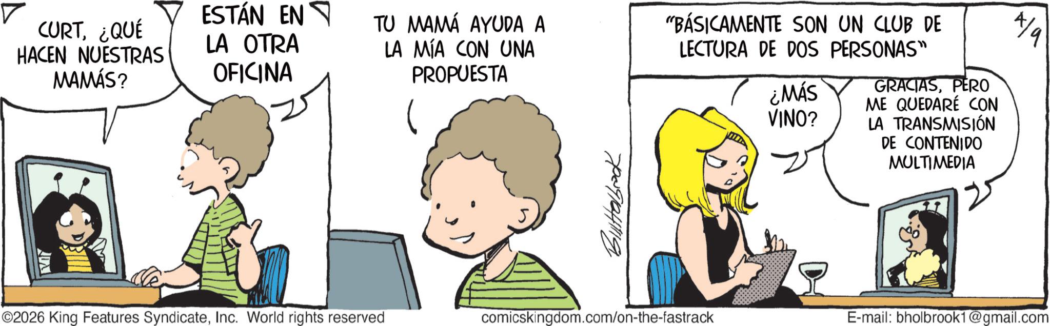 Animated cartoon OCR: CURT¿QUÉ HACEN NUESTRAS MAMÁS? ESTÁN EN LA OTRA OFICINA TU MAMA AYUDA A LA MÍA CON UNA PROPUESTA "BÁSICAMENTE SON UN CLUB DE LECTURA DE DOS PERSONAS" ¿MÁS VINO? GRACIASPERO ME QUEDARÉ CON LA TRANSMISIÓN DE CONTENIDO MULTIMEDIA 4/9 ©2026 King Features SyndicateInc. World rights reserved 70091641199 comicskingdom.com/on-the-fastrack E-mail: bholbrook1@gmail.com CURT¿ QUÉ HACEN NUESTRAS MAMÁS ? ESTÁN EN LA OTRA OFICINA TU MAMA AYUDA A LA MÍA CON UNA PROPUESTA " BÁSICAMENTE SON UN CLUB DE LECTURA DE DOS PERSONAS " ¿ MÁS VINO ? GRACIASPERO ME QUEDARÉ CON LA TRANSMISIÓN DE CONTENIDO MULTIMEDIA 4/9 © 2026 King Features SyndicateInc. World rights reserved 70091641199 comicskingdom.com/on-the-fastrack E - mail : bholbrook1@gmail.com