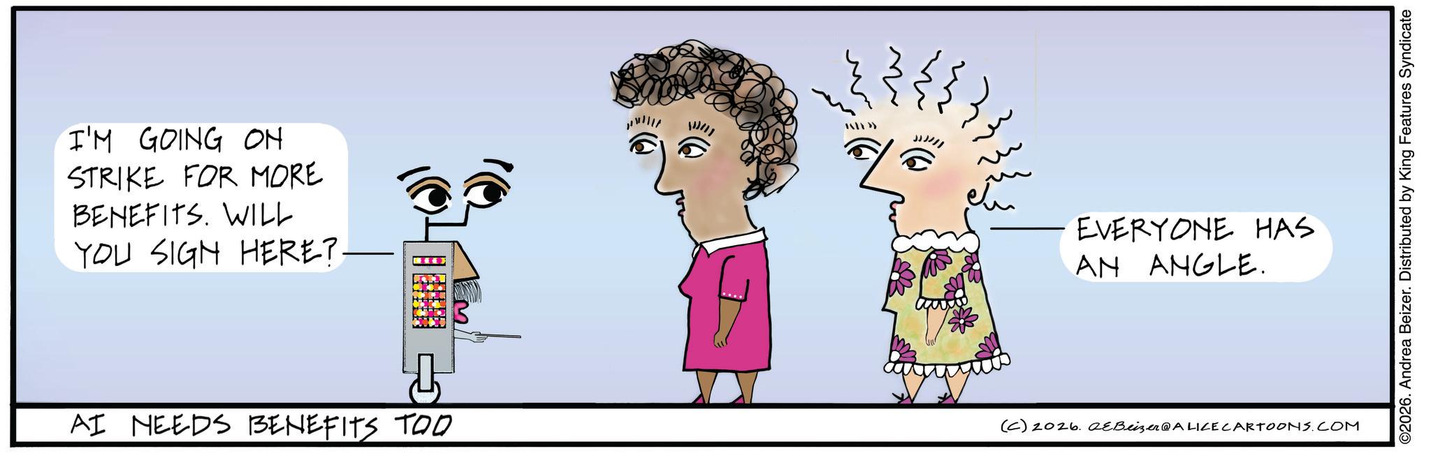 Animated cartoon OCR: I'M GOING ON STRIKE FOR MORE BENEFITS. WILL YOU SIGN HERE?. AI NEEDS BENEFITS TOO EVERYONE HAS AN ANGLE. (C) 2026. QeBeizer@ALICE CARTOONS.COM ©2026. Andrea Beizer. Distributed by King Features Syndicate I'M GOING ON STRIKE FOR MORE BENEFITS . WILL YOU SIGN HERE ?. AI NEEDS BENEFITS TOO EVERYONE HAS AN ANGLE . ( C ) 2026. QeBeizer @ ALICE CARTOONS.COM © 2026 . Andrea Beizer . Distributed by King Features Syndicate