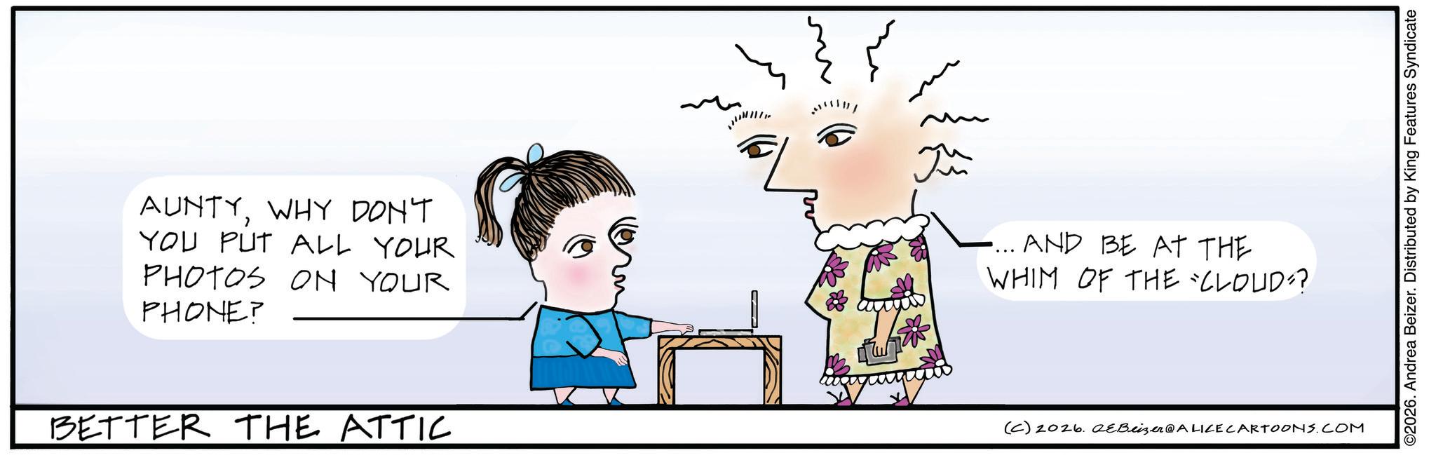 Fiction OCR: AUNTYWHY DON'T YOU PUT ALL YOUR PHOTOS ON YOUR PHONE? m Ju .... AND BE AT THE WHIM OF THE CLOUD?? BETTER THE ATTIC (C) 2026. eBeizer@ALICE CARTOONS.COM ©2026. Andrea Beizer. Distributed by King Features Syndicate AUNTYWHY DON'T YOU PUT ALL YOUR PHOTOS ON YOUR PHONE ? m Ju .... AND BE AT THE WHIM OF THE CLOUD ?? BETTER THE ATTIC ( C ) 2026. eBeizer @ ALICE CARTOONS.COM © 2026 . Andrea Beizer . Distributed by King Features Syndicate