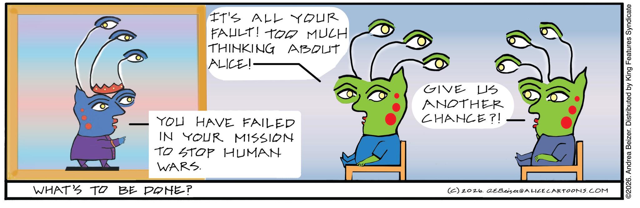 Child art OCR: IT'S ALL YOUR FAULT! TOO MUCH THINKING ABOUT ALICE! YOU HAVE FAILED IN YOUR MISSION TO STOP HUMAN WARS. WHAT'S TO BE DONE? GIVE US ANOTHER CHANCE?! (C) 2026. eBeizer@ALICE CARTOONS.COM ©2026. Andrea Beizer. Distributed by King Features Syndicate IT'S ALL YOUR FAULT ! TOO MUCH THINKING ABOUT ALICE ! YOU HAVE FAILED IN YOUR MISSION TO STOP HUMAN WARS . WHAT'S TO BE DONE ? GIVE US ANOTHER CHANCE ?! ( C ) 2026. eBeizer @ ALICE CARTOONS.COM © 2026 . Andrea Beizer . Distributed by King Features Syndicate