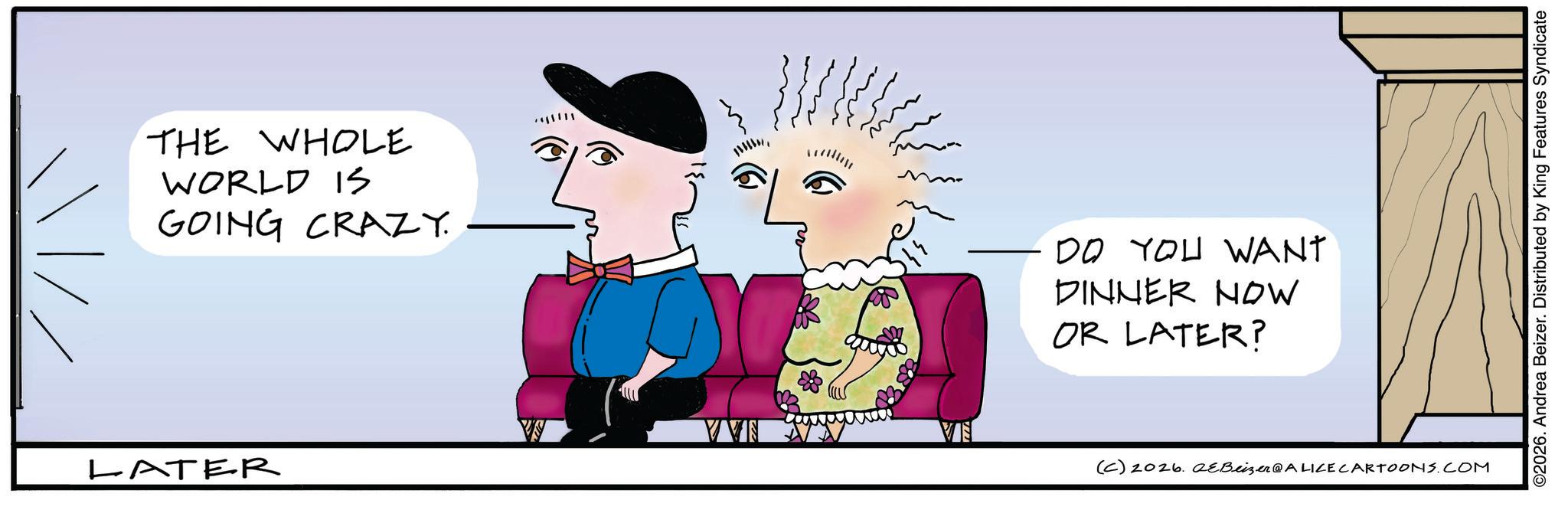 Sketch OCR: THE WHOLE WORLD IS GOING CRAZY. ????? LATER DO YOU WANT DINNER NOW OR LATER? VVN (C) 2026. eBeizer@ALICE CARTOONS.COM ©2026. Andrea Beizer. Distributed by King Features Syndicate THE WHOLE WORLD IS GOING CRAZY . ? ? ??? LATER DO YOU WANT DINNER NOW OR LATER ? VVN ( C ) 2026. eBeizer @ ALICE CARTOONS.COM © 2026 . Andrea Beizer . Distributed by King Features Syndicate