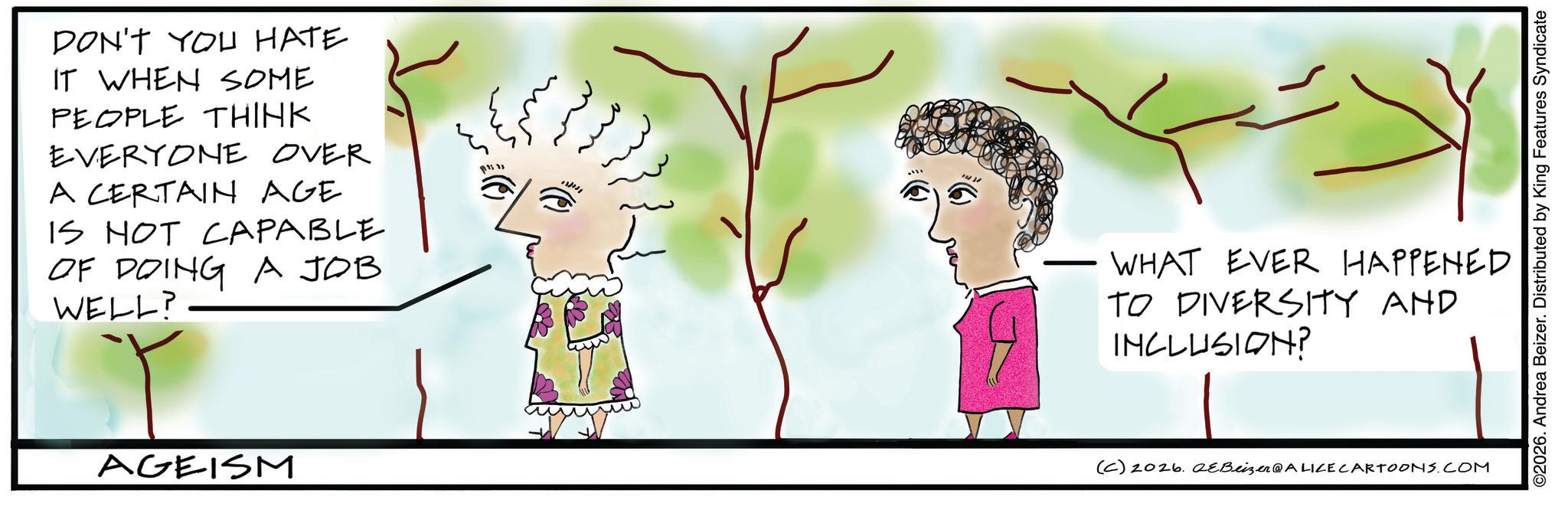 Fiction OCR: DON'T YOU HATE IT WHEN SOME PEOPLE THINK EVERYONE OVER A CERTAIN AGE IS NOT CAPABLE OF DOING A JOB WELL? AGEISM 183112 ????? ©2026. Andrea Beizer. Distributed by King Features Syndicate WHAT EVER HAPPENED TO DIVERSITY AND INCLUSION? (C) 2026. 2eBeizer@ALICE CARTOONS.COM DON'T YOU HATE IT WHEN SOME PEOPLE THINK EVERYONE OVER A CERTAIN AGE IS NOT CAPABLE OF DOING A JOB WELL ? AGEISM 183112 ????? © 2026 . Andrea Beizer . Distributed by King Features Syndicate WHAT EVER HAPPENED TO DIVERSITY AND INCLUSION ? ( C ) 2026. 2eBeizer @ ALICE CARTOONS.COM