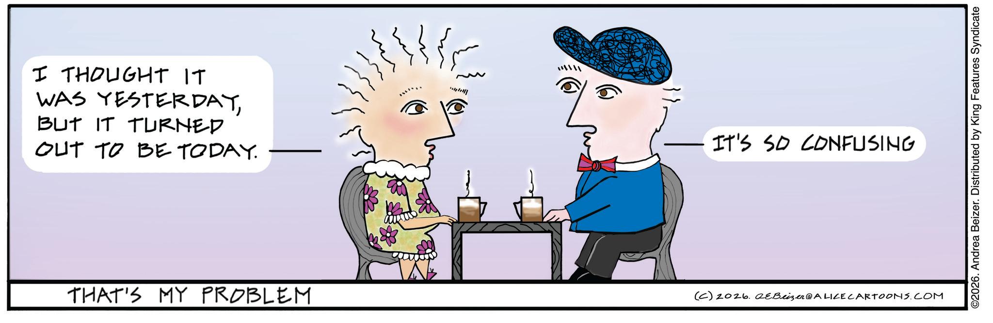 Fictional character OCR: I THOUGHT IT WAS YESTERDAYBUT IT TURNED OUT TO BE TODAY. ???? IT'S SO CONFUSING THAT'S MY PROBLEM (C) 2026. eBeizer@ALICE CARTOONS.COM ©2026. Andrea Beizer. Distributed by King Features Syndicate I THOUGHT IT WAS YESTERDAYBUT IT TURNED OUT TO BE TODAY . ? ??? IT'S SO CONFUSING THAT'S MY PROBLEM ( C ) 2026. eBeizer @ ALICE CARTOONS.COM © 2026 . Andrea Beizer . Distributed by King Features Syndicate