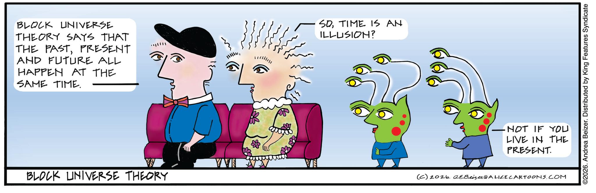 Graphic design OCR: BLOCK UNIVERSE THEORY SAYS THAT THE PASTPRESENT AND FUTURE ALL HAPPEN AT THE SAME TIME. SOTIME IS AN ILLUSION? VVS VE BLOCK UNIVERSE THEORY -NOT IF YOU LIVE IN THE PRESENT. (C) 2026.2&Beizer @ALICE CARTOONS.COM ©2026. Andrea Beizer. Distributed by King Features Syndicate BLOCK UNIVERSE THEORY SAYS THAT THE PASTPRESENT AND FUTURE ALL HAPPEN AT THE SAME TIME . SOTIME IS AN ILLUSION ? VVS VE BLOCK UNIVERSE THEORY -NOT IF YOU LIVE IN THE PRESENT . ( C ) 2026.2 & Beizer @ALICE CARTOONS.COM © 2026 . Andrea Beizer . Distributed by King Features Syndicate