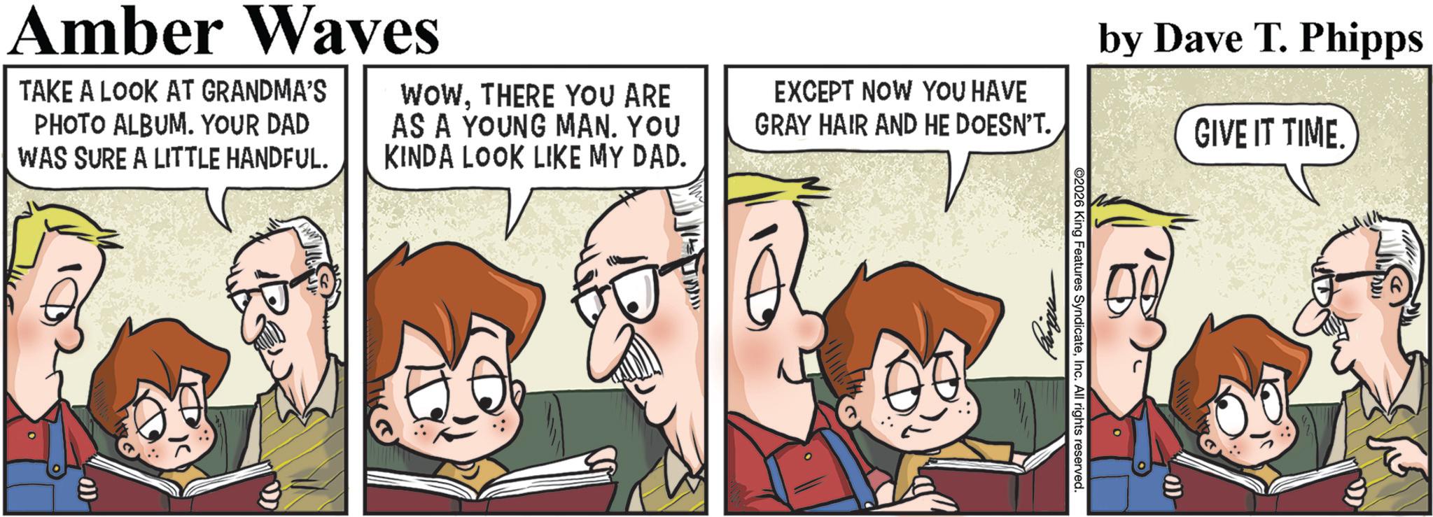 Animated cartoon OCR: Amber Waves TAKE A LOOK AT GRANDMA'S PHOTO ALBUM. YOUR DAD WAS SURE A LITTLE HANDFUL. WOWTHERE YOU ARE AS A YOUNG MAN. YOU KINDA LOOK LIKE MY DAD. EXCEPT NOW YOU HAVE GRAY HAIR AND HE DOESN'T. by Dave T. Phipps GIVE IT TIME. ©2026 King Features SyndicateInc. All rights reserved. 110- Amber Waves TAKE A LOOK AT GRANDMA'S PHOTO ALBUM . YOUR DAD WAS SURE A LITTLE HANDFUL . WOWTHERE YOU ARE AS A YOUNG MAN . YOU KINDA LOOK LIKE MY DAD . EXCEPT NOW YOU HAVE GRAY HAIR AND HE DOESN'T . by Dave T. Phipps GIVE IT TIME . © 2026 King Features SyndicateInc. All rights reserved . 110-